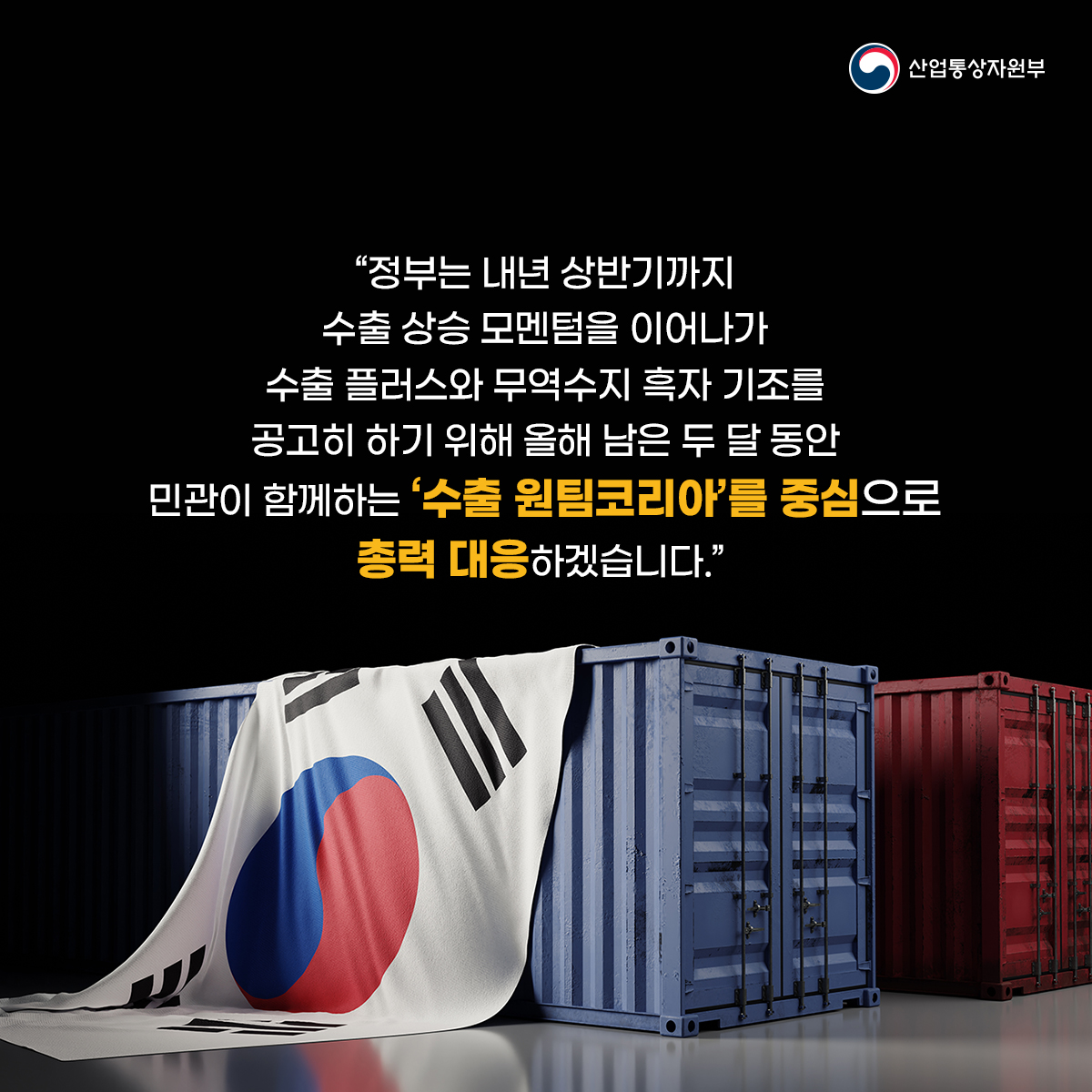 산업통상자원부
"정부는 내년 상반기까지
수출 상승 모멘텀을 이어나가
수출 플러스와 무역수지 흑자 기조를
공고히 하기 위해 올해 남은 두 달 동안
민관이 함께하는 '수출 원팀코리아'를 중심으로
총력 대응하겠습니다.”