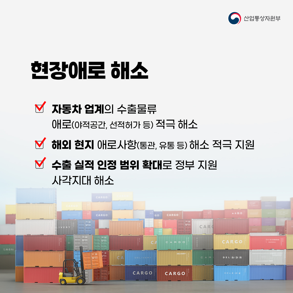 산업통상자원부
현장애로 해소
자동차 업계의 수출물류 애로(야적공간, 선적허가 등) 적극 해소
해외 현지 애로사항(통관, 유통 등) 해소 적극 지원
수출 실적 인정 범위 확대로 정부 지원 사각지대 해소
