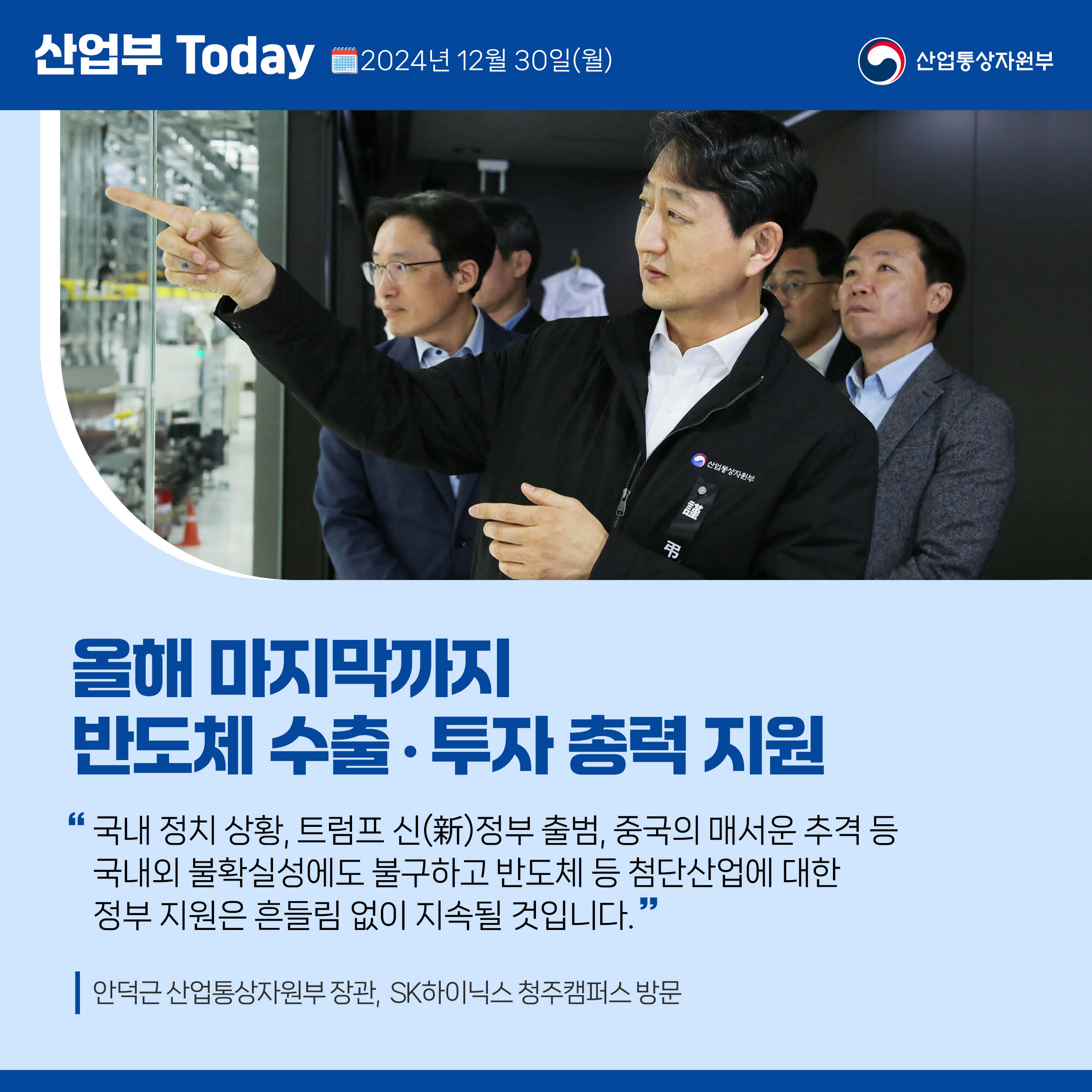산업부 Today 2024년 12월 30일(월) 산업통상자원부

올해 마지막까지 반도체 수출‧투자 총력 지원

“국내 정치 상황, 트럼프 신(新)정부 출범, 중국의 매서운 추격 등 
국내외 불확실성에도 불구하고 반도체 등 첨단산업에 대한 
정부 지원은 흔들림 없이 지속될 것입니다.

안덕근 산업통상자원부 장관,  SK하이닉스 청주캠퍼스 방문
