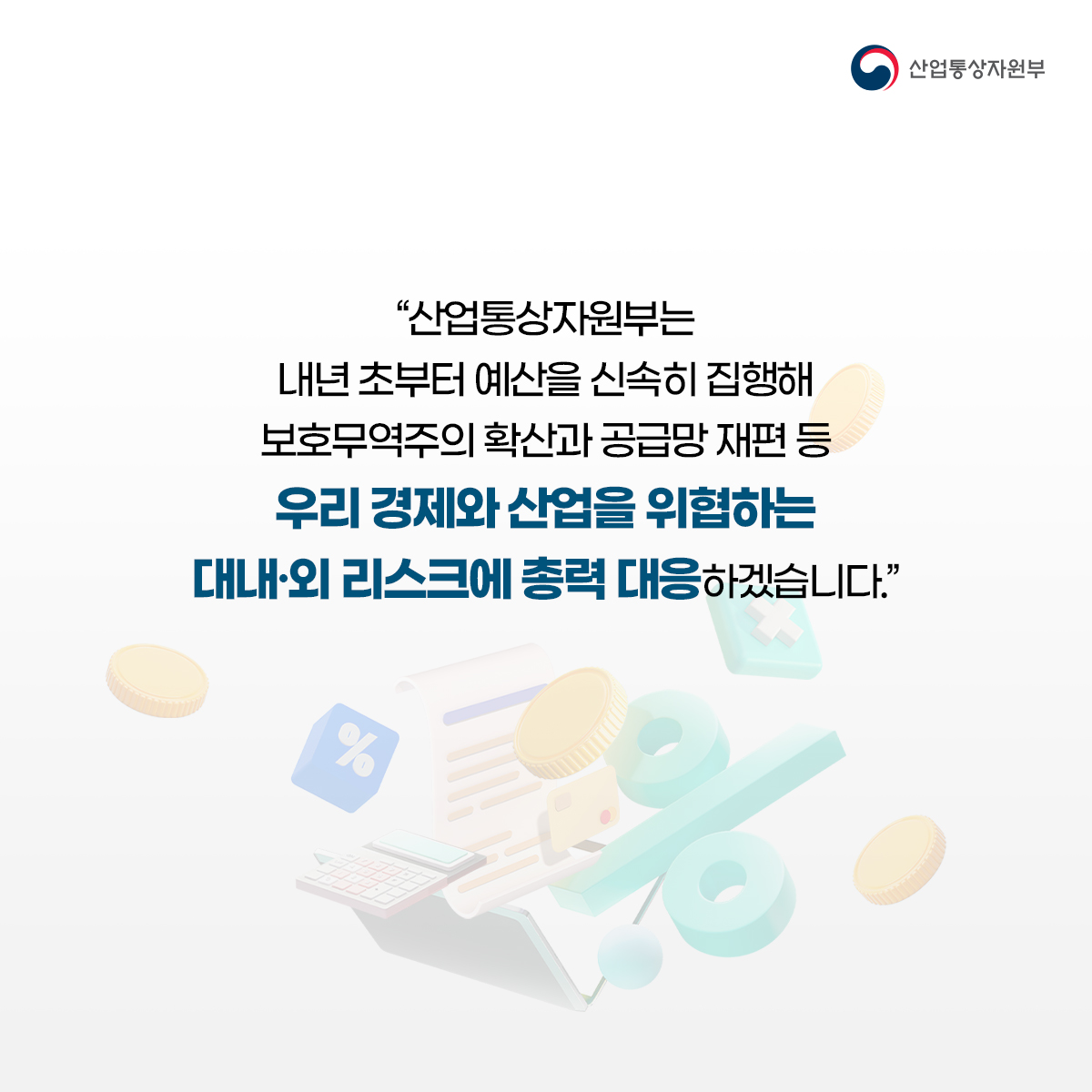 산업통상자원부
“산업통상자원부는 내년 초부터 예산을 신속히 집행해 보호무역주의 확산과 공급망 재편 등
우리 경제와 산업을 위협하는 대내·외 리스크에 총력 대응하겠습니다.”
