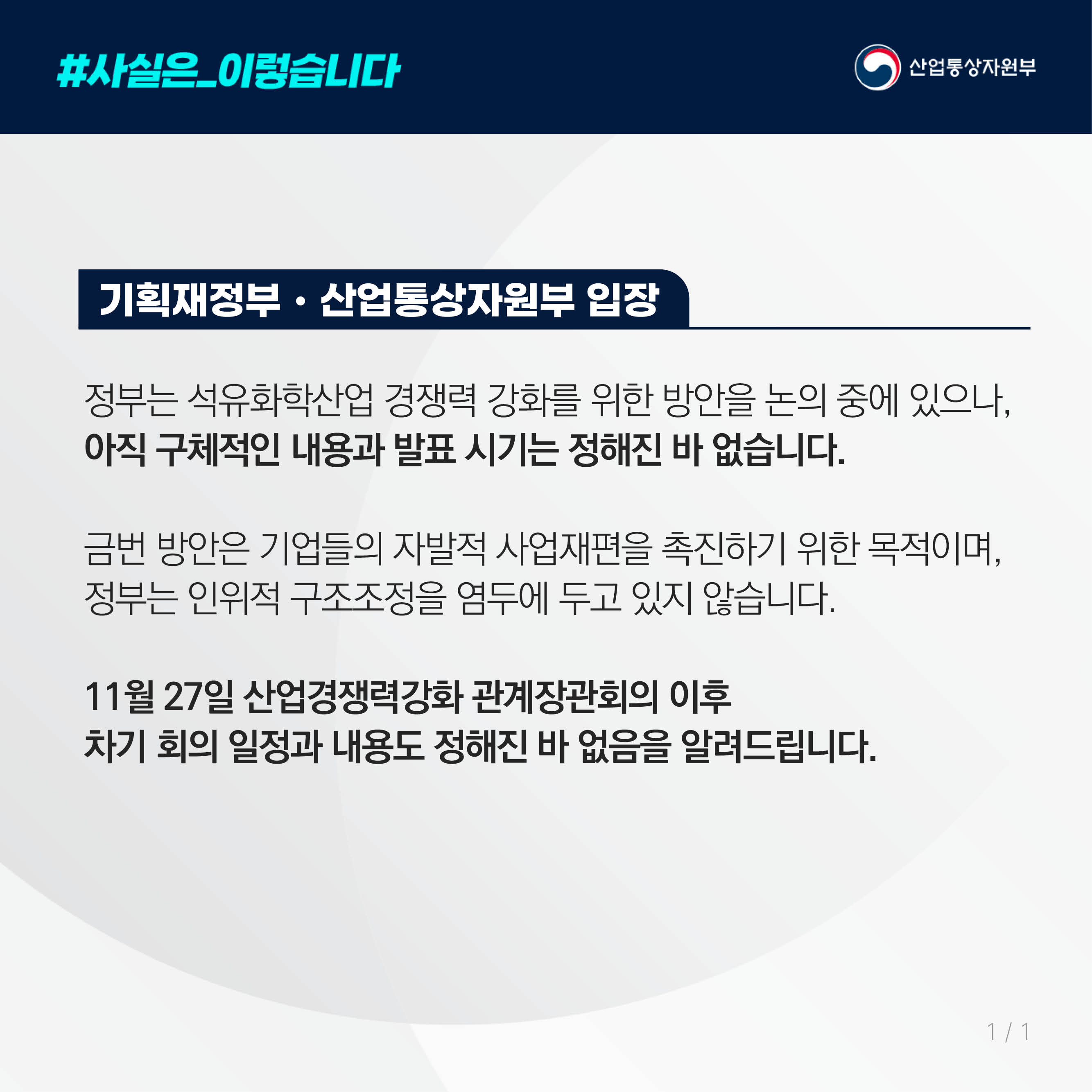 #사실은_이렇습니다 산업통상자원부

기획재정부‧산업통상자원부 입장

정부는 석유화학산업 경쟁력 강화를 위한 방안을 논의 중에 있으나, 
아직 구체적인 내용과 발표 시기는 정해진 바 없습니다.

금번 방안은 기업들의 자발적 사업재편을 촉진하기 위한 목적이며, 
정부는 인위적 구조조정을 염두에 두고 있지 않습니다.
   
11월 27일 산업경쟁력강화 관계장관회의 이후 
차기 회의 일정과 내용도 정해진 바 없음을 알려드립니다.
