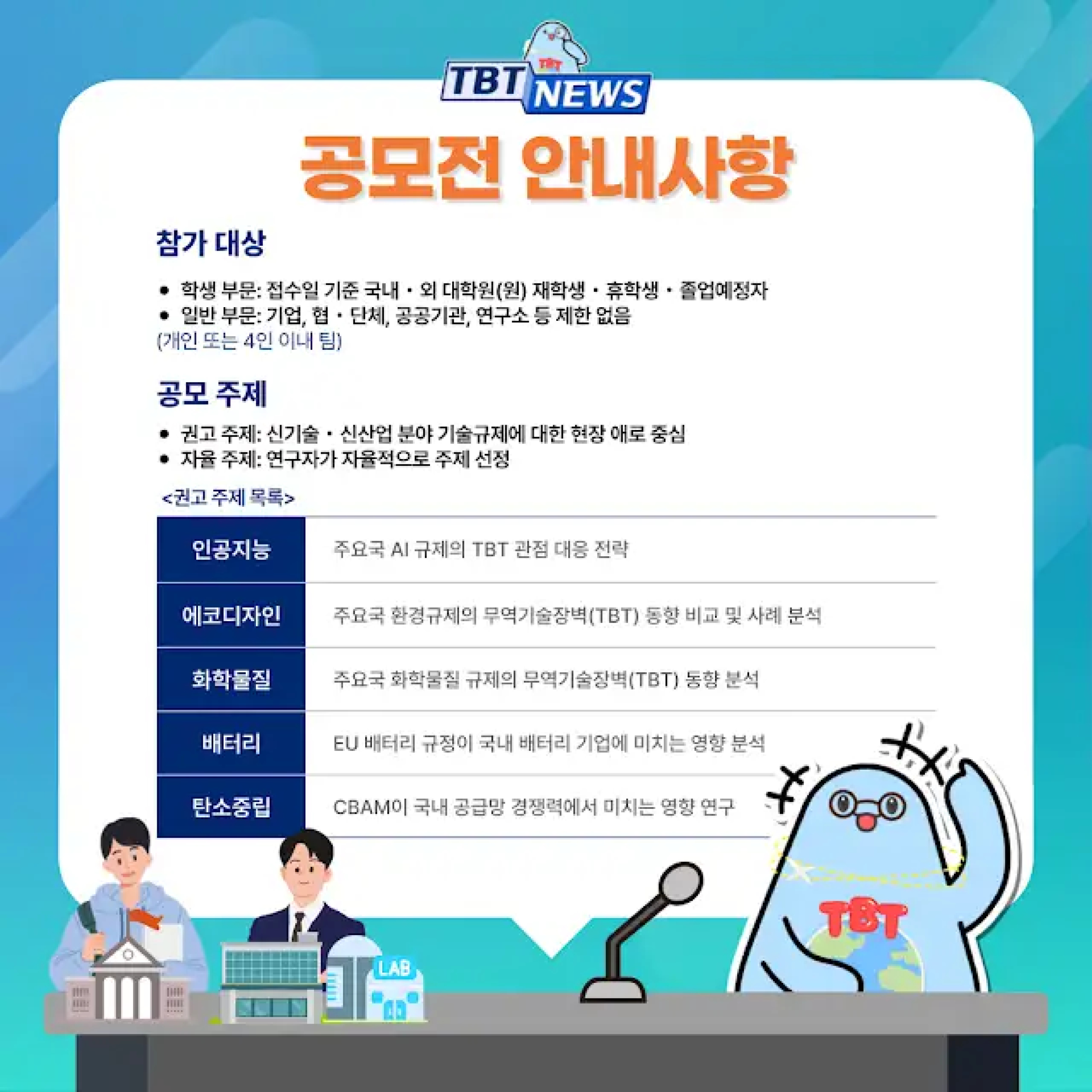 TBT NEWS
공모전 안내사항
참가 대상
학생 부문: 접수일 기준 국내·외 대학원(원) 재학생·휴학생·졸업예정자
일반 부문: 기업, 협·단체, 공공기관, 연구소 등 제한 없음 (개인 또는 4인 이내 팀)
공모 주제
권고 주제: 신기술·신산업 분야 기술규제에 대한 현장 애로 중심
자율 주제: 연구자가 자율적으로 주제 선정
<권고 주제 목록>
인공지능: 주요국 AI 규제의 TBT 관점 대응 전략
에코디자인: 주요국 환경규제의 무역기술장벽(TBT) 동향 비교 및 사례 분석
화학물질: 주요국 화학물질 규제의 무역기술장벽(TBT) 동향 분석
배터리: EU 배터리 규정이 국내 배터리 기업에 미치는 영향 분석
탄소중립: CBAM이 국내 공급망 경쟁력에서 미치는 영향 연구
LAB
TBT