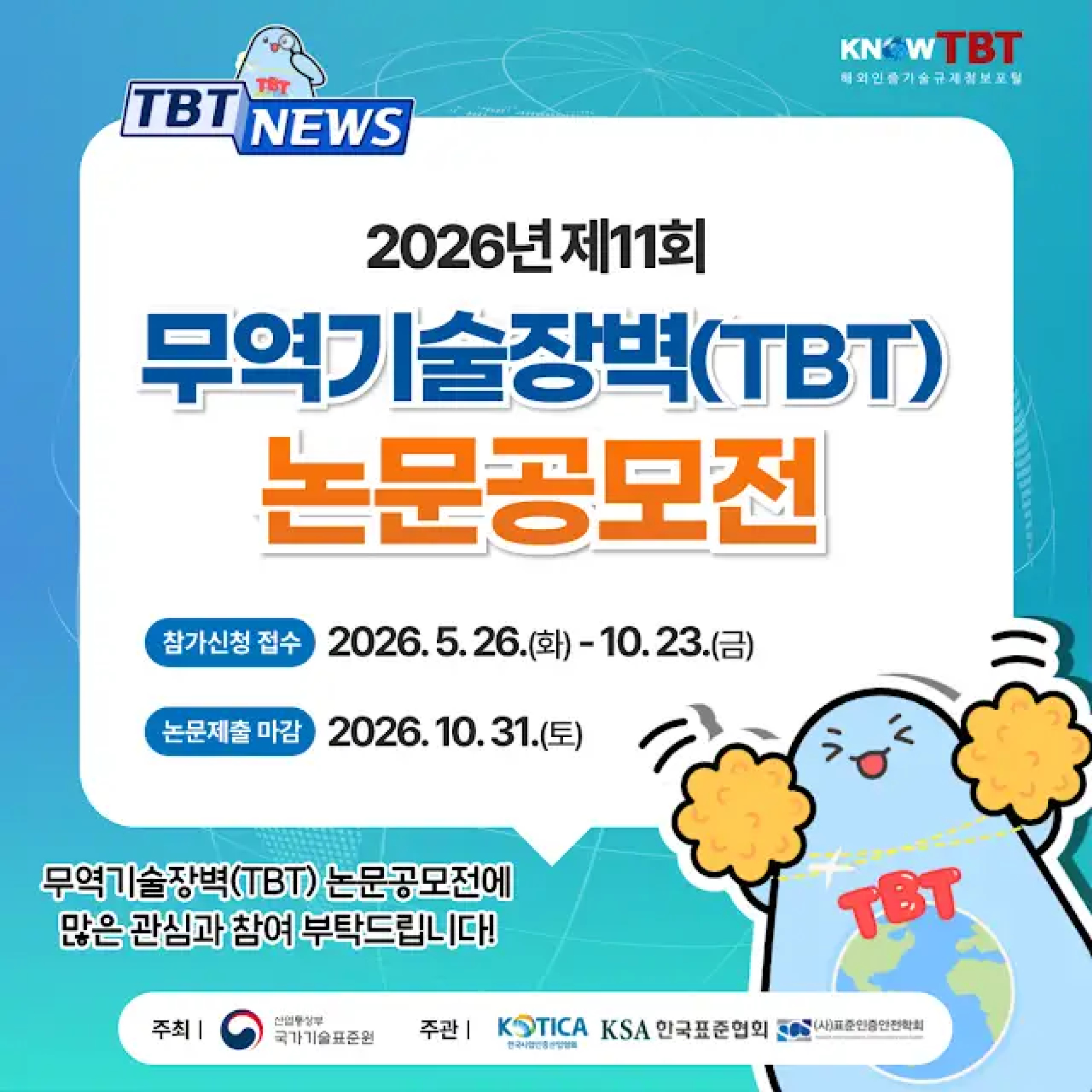 TBT NEWS
KnowTBT 해외인증기술규제정보포털
2026년 제11회 무역기술장벽(TBT) 논문공모전
참가신청 접수 2026. 5. 26.(화) - 10. 23.(금)
논문제출 마감 2026. 10. 31.(토)
무역기술장벽(TBT) 논문공모전에 많은 관심과 참여 부탁드립니다!
주최 | 산업통상자원부 국가기술표준원
주관 | KOTICA 한국산업인증산업협회, KSA 한국표준협회, (사)표준인증안전학회
TBT
