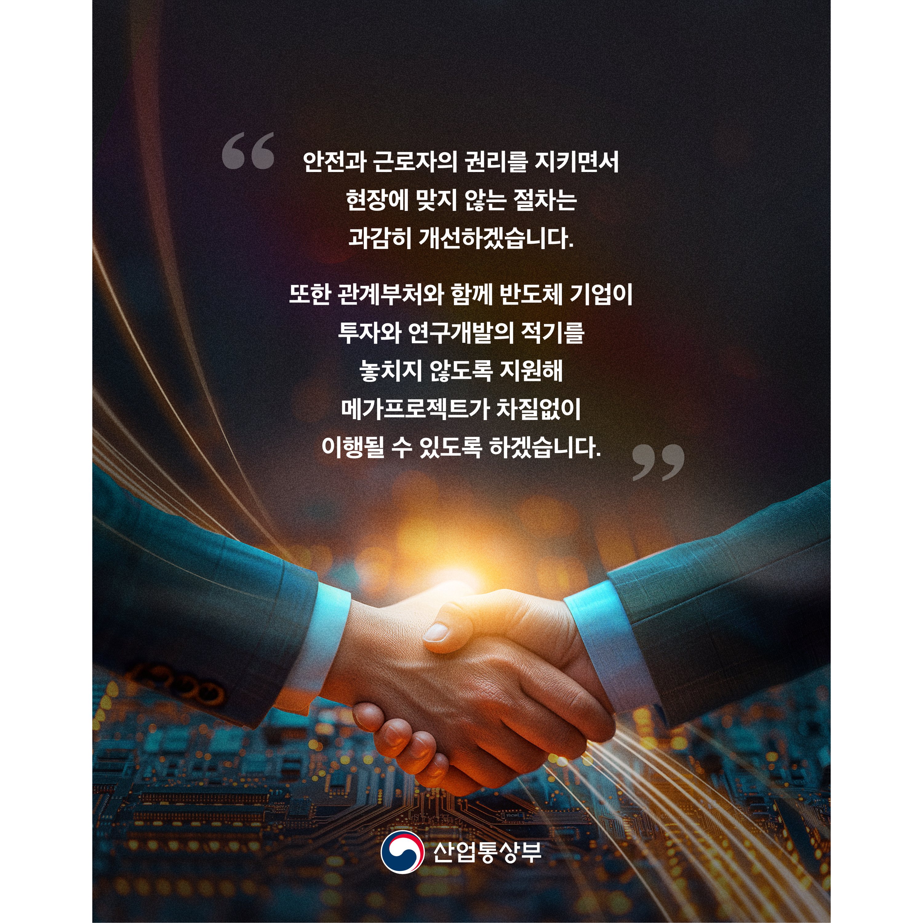 “안전과 근로자의 권리를 지키면서 현장에 맞지 않는 절차는 과감히 개선하겠습니다.


또한 관계부처와 함께 반도체 기업이 투자와 연구개발의 적기를 놓치지 않도록 지원해 메가프로젝트가 차질없이 이행될 수 있도록 하겠습니다.”


산업통상부
