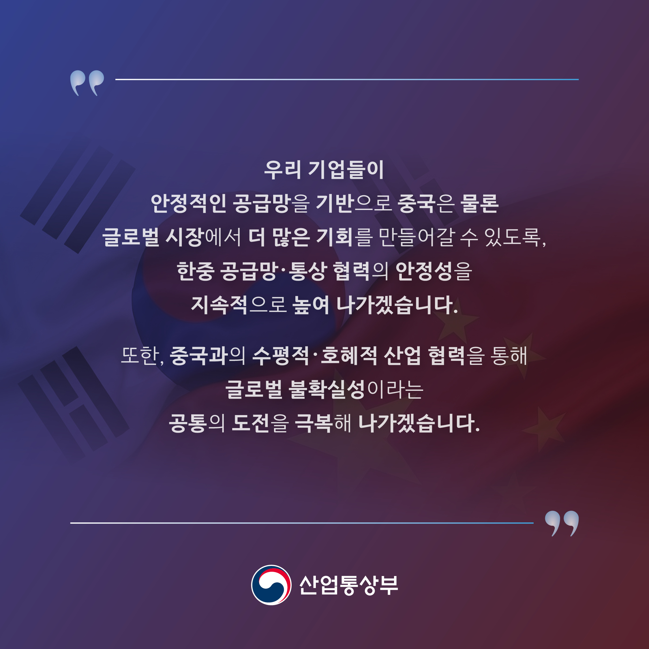 우리 기업들이 안정적인 공급망을 기반으로 중국은 물론 글로벌 시장에서 더 많은 기회를 만들어갈 수 있도록, 한중 공급망 ·통상 협력의 안정성을 지속적으로 높여 나가겠습니다.
또한, 중국과의 수평적 · 호혜적 산업 협력을 통해 글로벌 불확실성이라는 공통의 도전을 극복해 나가겠습니다.

산업통상부