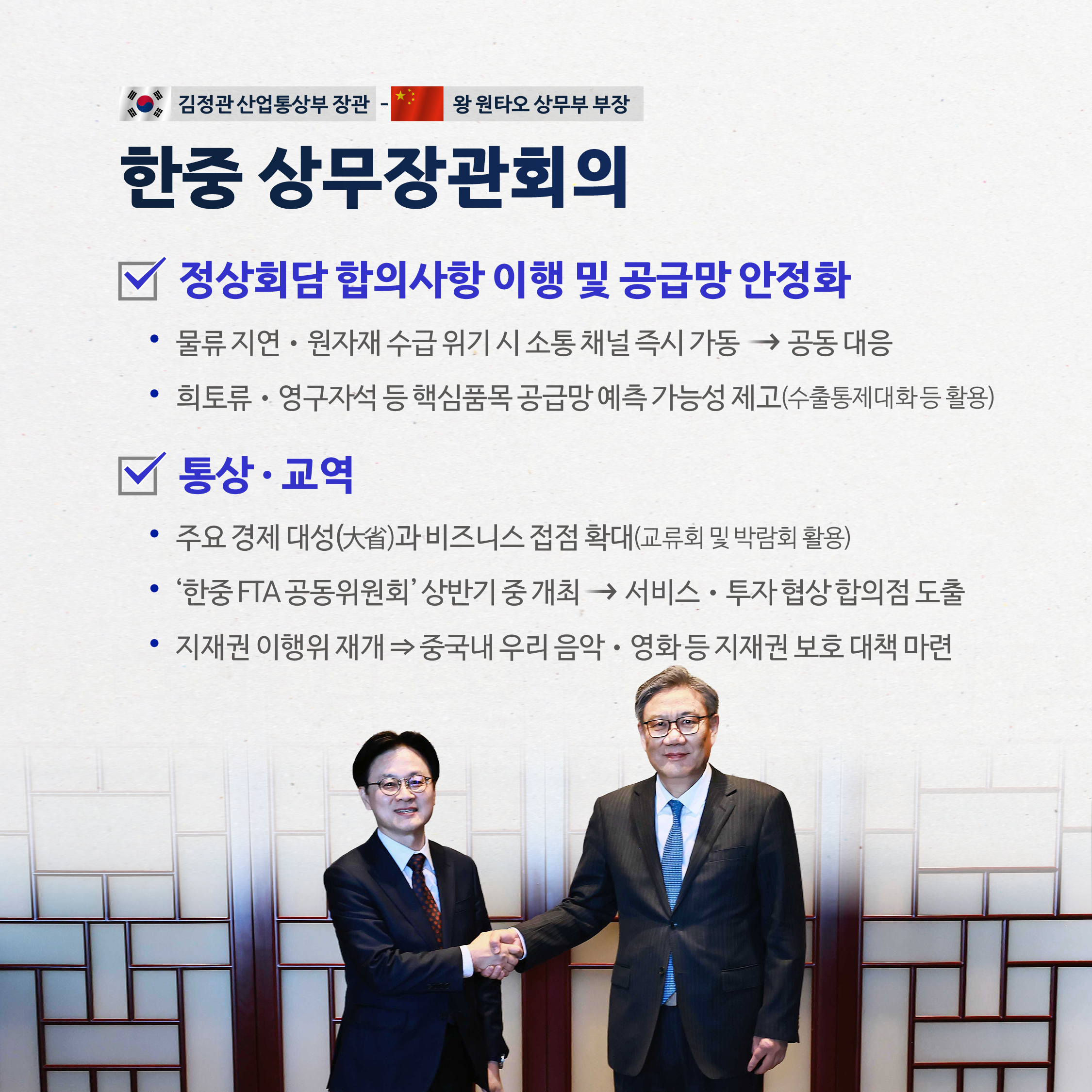 김정관 산업통상부 장관 - 왕원타오 상무부 부장

한중 상무장관회의

정상회담 합의사항 이행 및 공급망 안정화
•물류지연·원자재 수급 위기 시 소통채널 즉시 가동→ 공동대응
•희토류 · 영구자석 등 핵심품목 공급망 예측 가능성 제고(수출통제대화등 활용)

통상 · 교역
•주요 경제 대성(大省)과 비즈니스 접점 확대(교류회 및 박람회 활용)
•'한중 FTA 공동위원회' 상반기 중개최→ 서비스·투자협상 합의점 도출
•지재권 이행위 재개 중국내 우리 음악·영화등 지재권 보호 대책 마련