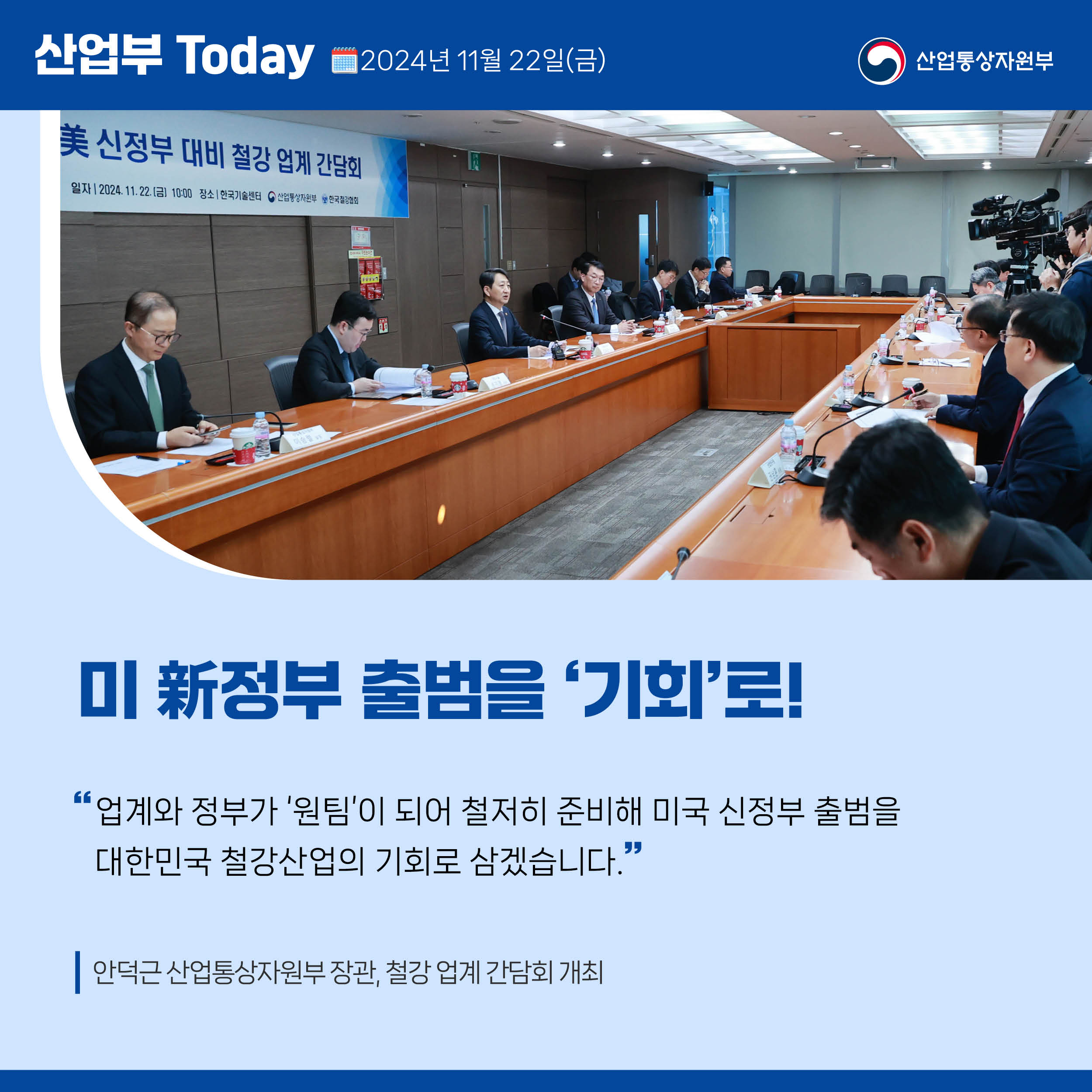 산업부 Today 2024년 11월 22일(금) 산업통상자원부

미 新정부 출범을 ‘기회’로!

“업계와 정부가 ‘원팀’이 되어 철저히 준비해 미국 신정부 출범을 
대한민국 철강산업의 기회로 삼겠습니다.”

안덕근 산업통상자원부 장관, 철강 업계 간담회 개최