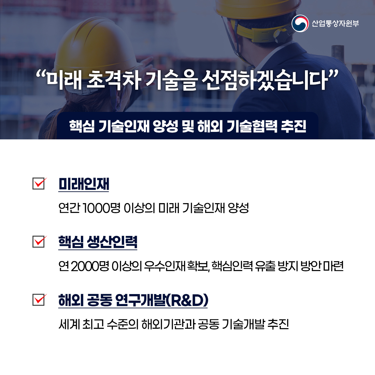 산업통상자원부
“미래 초격차 기술을 선점하겠습니다”
핵심 기술인재 양성 및 해외 기술협력 추진
미래인재
연간 1000명 이상의 미래 기술인재 양성
핵심 생산인력
연 2000명 이상의 우수인재확보, 핵심인력 유출 방지 방안 마련
해외 공동 연구개발(R&D)
세계 최고 수준의 해외기관과 공동 기술개발 추진