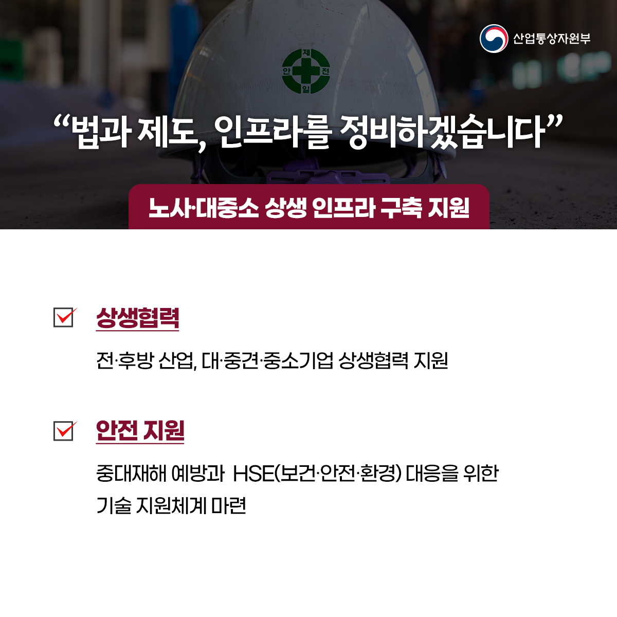 산업통상자원부
“법과 제도, 인프라를 정비하겠습니다”
노사대중소 상생 인프라 구축 지원
상생협력
전·후방 산업, 대·중견·중소기업 상생협력 지원
안전 지원
중대재해 예방과 HSE(보건·안전·환경) 대응을 위한 기술 지원체계 마련