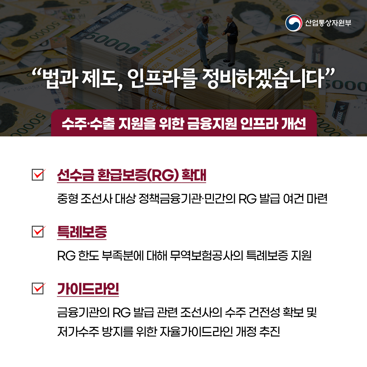 산업통상자원부
“법과 제도, 인프라를 정비하겠습니다”...
수주·수출 지원을 위한 금융지원 인프라 개선
선수금환급보증(RG) 확대
중형 조선사 대상 정책금융기관·민간의 RG 발급 여건 마련
특례보증
RG 한도 부족분에 대해 무역보험공사의 특례보증 지원
가이드라인
금융기관의 RG 발급 관련 조선사의 수주 건전성 확보 및 저가수주 방지를 위한 자율가이드라인 개정 추진
