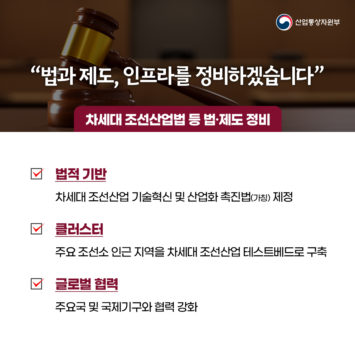 산업통상자원부
“법과 제도, 인프라를 정비하겠습니다”
차세대 조선산업법 등 법·제도 정비
법적 기반
차세대 조선산업 기술혁신 및 산업화 촉진법(가칭) 제정
클러스터
주요 조선소 인근 지역을 차세대 조선산업 테스트베드로 구축
글로벌 협력
주요국 및 국제기구와 협력 강화