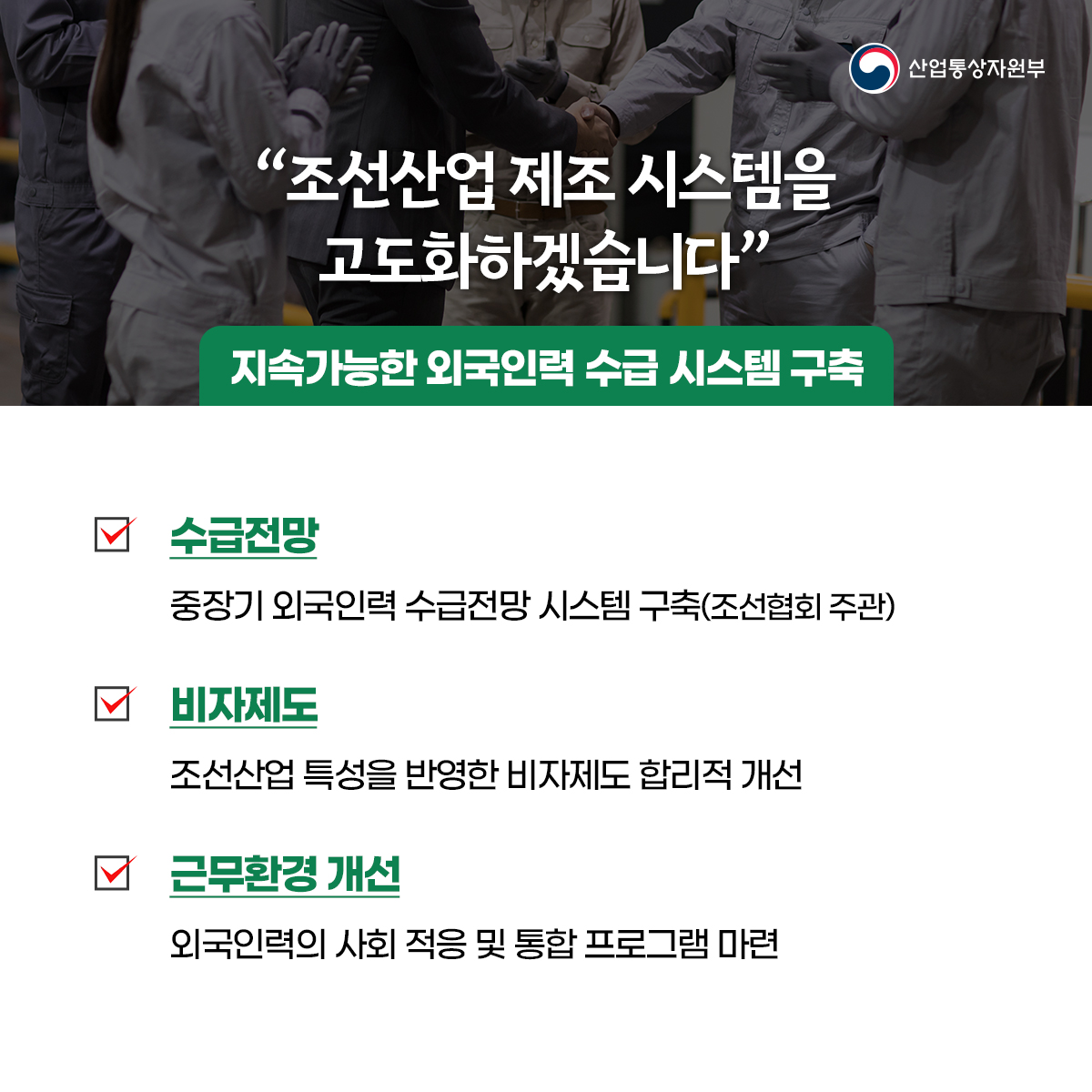 산업통상자원부
“조선산업 제조 시스템을 고도화하겠습니다”
지속가능한 외국인력 수급 시스템 구축
수급전망
중장기 외국인력 수급전망 시스템 구축(조선협회 주관)
비자제도
조선산업 특성을 반영한 비자제도 합리적 개선
근무환경 개선
외국인력의 사회 적응 및 통합 프로그램 마련
