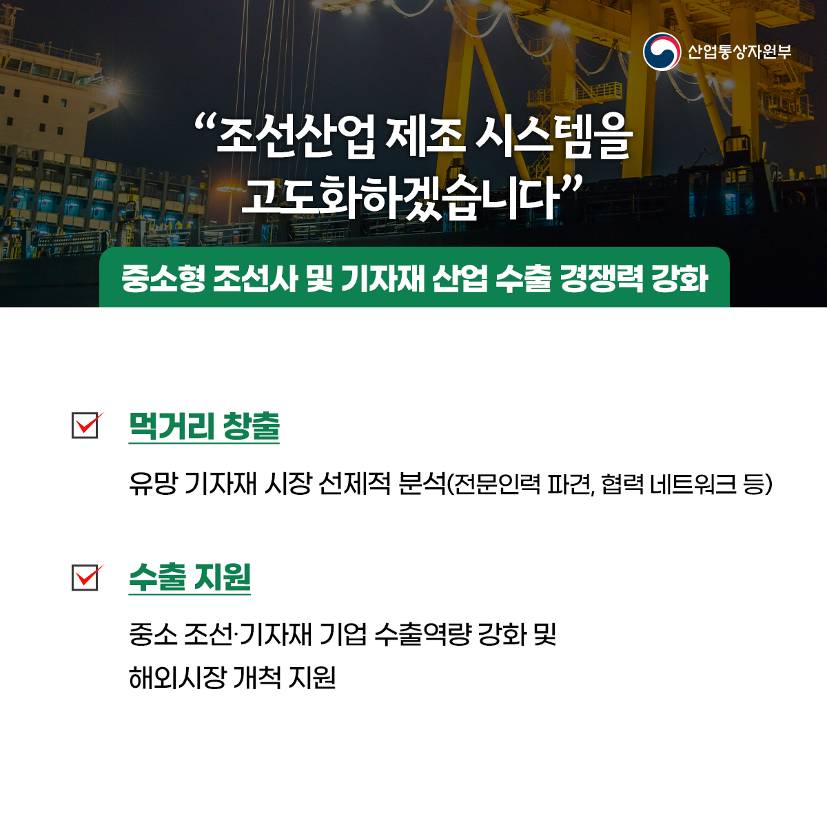 산업통상자원부
“조선산업 제조 시스템을 고도화하겠습니다”
중소형 조선사 및 기자재 산업 수출 경쟁력 강화
먹거리 창출
유망 기자재 시장 선제적 분석(전문인력 파견, 협력 네트워크 등)
수출 지원
중소 조선·기자재 기업 수출역량 강화 및 해외시장 개척 지원