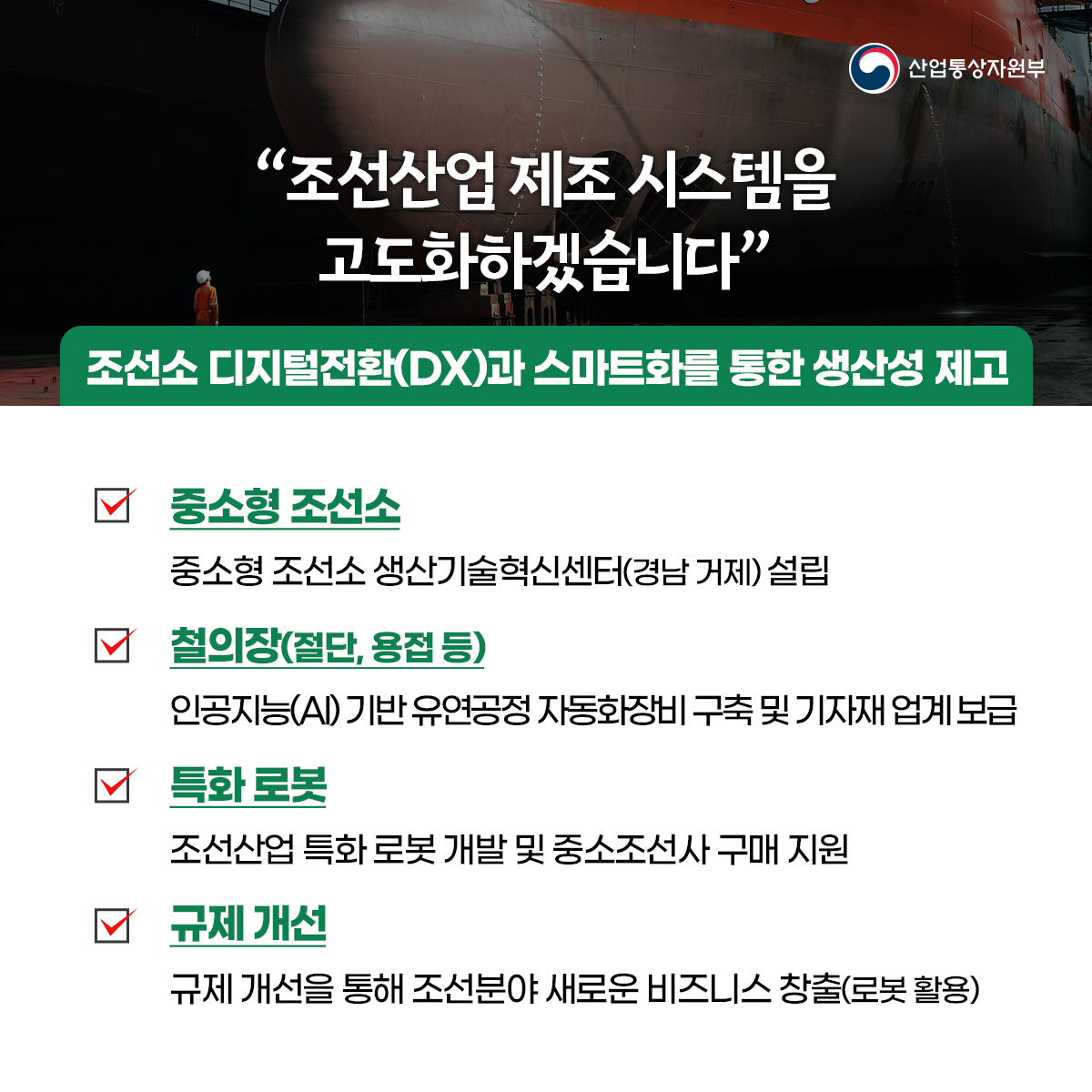 산업통상자원부
“조선산업 제조 시스템을 고도화하겠습니다”
조선소 디지털전환(DX)과 스마트화를 통한 생산성 제고
중소형 조선소
중소형 조선소 생산기술혁신센터(경남 거제) 설립
철의장(절단, 용접 등)
인공지능(AI) 기반 유연공정 자동화장비구축 및 기자재업계 보급
특화 로봇
조선산업 특화 로봇 개발 및 중소조선사 구매 지원
규제 개선
규제 개선을 통해 조선분야 새로운 비즈니스 창출(로봇활용)
