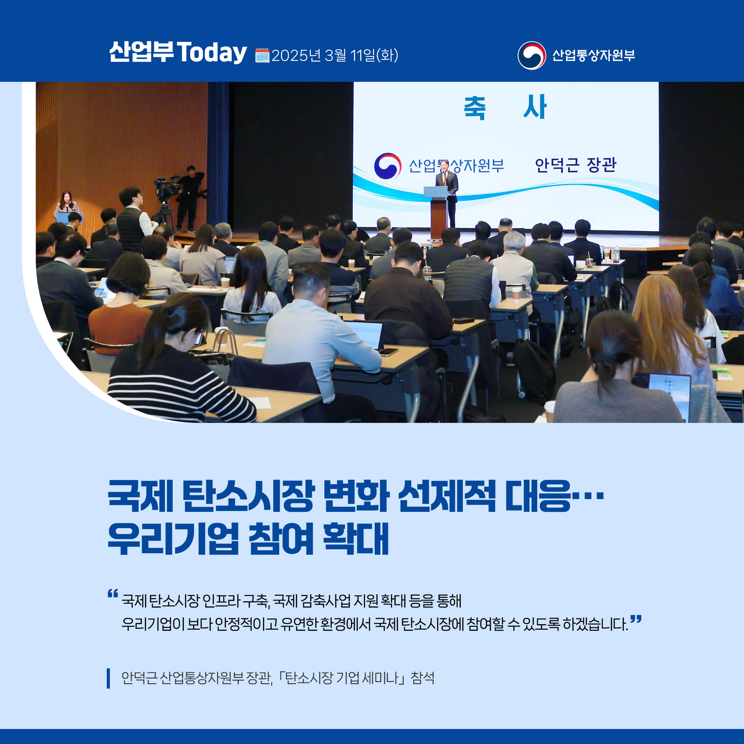 산업부 Today 2025년 3월 11일(화) 산업통상자원부

국제 탄소시장 변화 선제적 대응…우리기업 참여 확대

국제 탄소시장 인프라 구축, 국제 감축사업 지원 확대 등을 통해 우리기업이 보다 안정적이고 유연한 환경에서 국제 탄소시장에 참여할 수 있도록 하겠습니다.”

안덕근 산업통상자원부 장관, 「탄소시장 기업 세미나｣ 참석