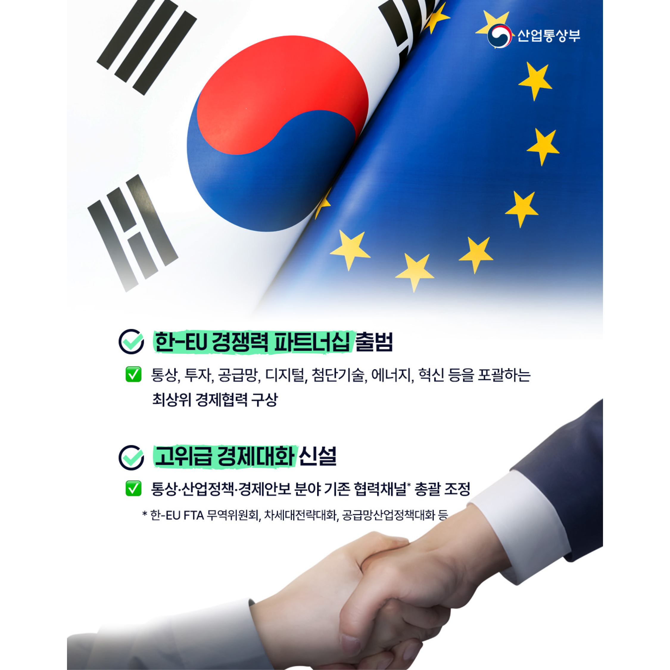 √ 한-EU 경쟁력 파트너십 출범
- 통상, 투자, 공급망, 디지털, 첨단기술, 에너지, 혁신 등을 포괄하는 최상위 경제협력 구상


√ 고위급 경제대화 신설
- 통상‧산업정책‧경제안보 분야 기존 협력채널* 총괄 조정 
* 한-EU FTA 무역위원회나, 차세대전략대화, 공급망산업정책대화 등
