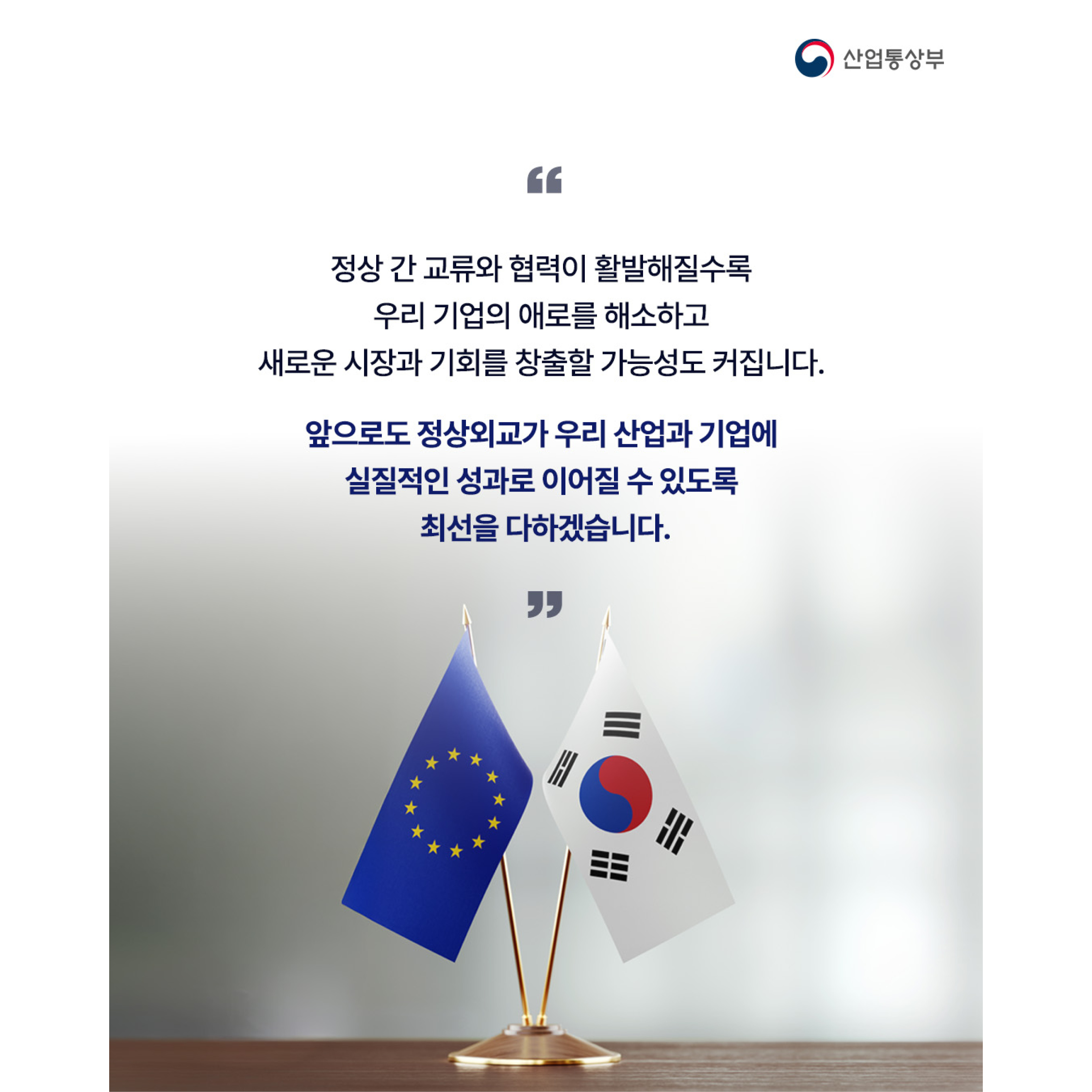 정상 간 교류와 협력이 활발해질수록 우리 기업의 애로를 해소하고 새로운 시장과 기회를 창출할 가능성도 커집니다. 앞으로도 정상외교가 우리 산업과 기업에 실질적인 성과로 이어질 수 있도록 최선을 다하겠습니다.