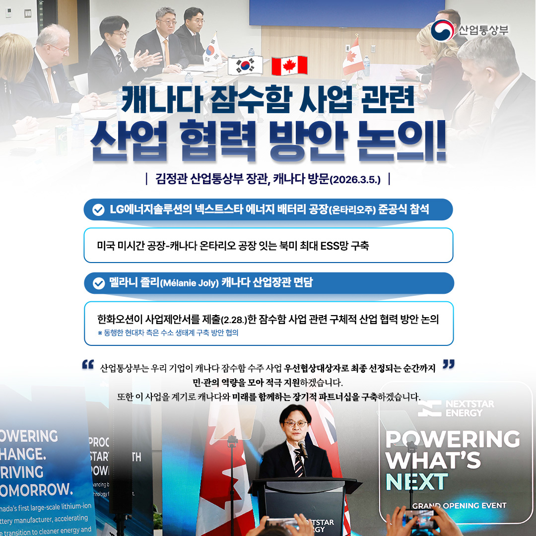 산업통상부

캐나다 잠수함 사업 관련 산업 협력 방안 논의!
김정관 산업통상부 장관, 캐나다 방문(2026.3.5.)

LG에너지솔루션의 넥스트스타 에너지 배터리 공장(온타리오주) 준공식 참석 - 미국 미시간 공장-캐나다 온타리오 공장 잇는 북미 최대 ESS망 구축
멜라니 졸리(Mélanie Joly) 캐나다 산업장관 면담 - 한화오션이 사업제안서를 제출(2.28.)한 잠수함 사업 관련 구체적 산업 협력 방안 논의 
※ 동행한 현대차 측은 수소 생태계 구축 방안 협의

‘산업통상부는 우리 기업이 캐나다 잠수함 수주 사업 우선협상대상자로 최종 선정되는 순간까지’ 민·관의 역량을 모아 적극 지원하겠습니다. 
또한 이 사업을 계기로 캐나다와 미래를 함께하는 장기적 파트너십을 구축하겠습니다.