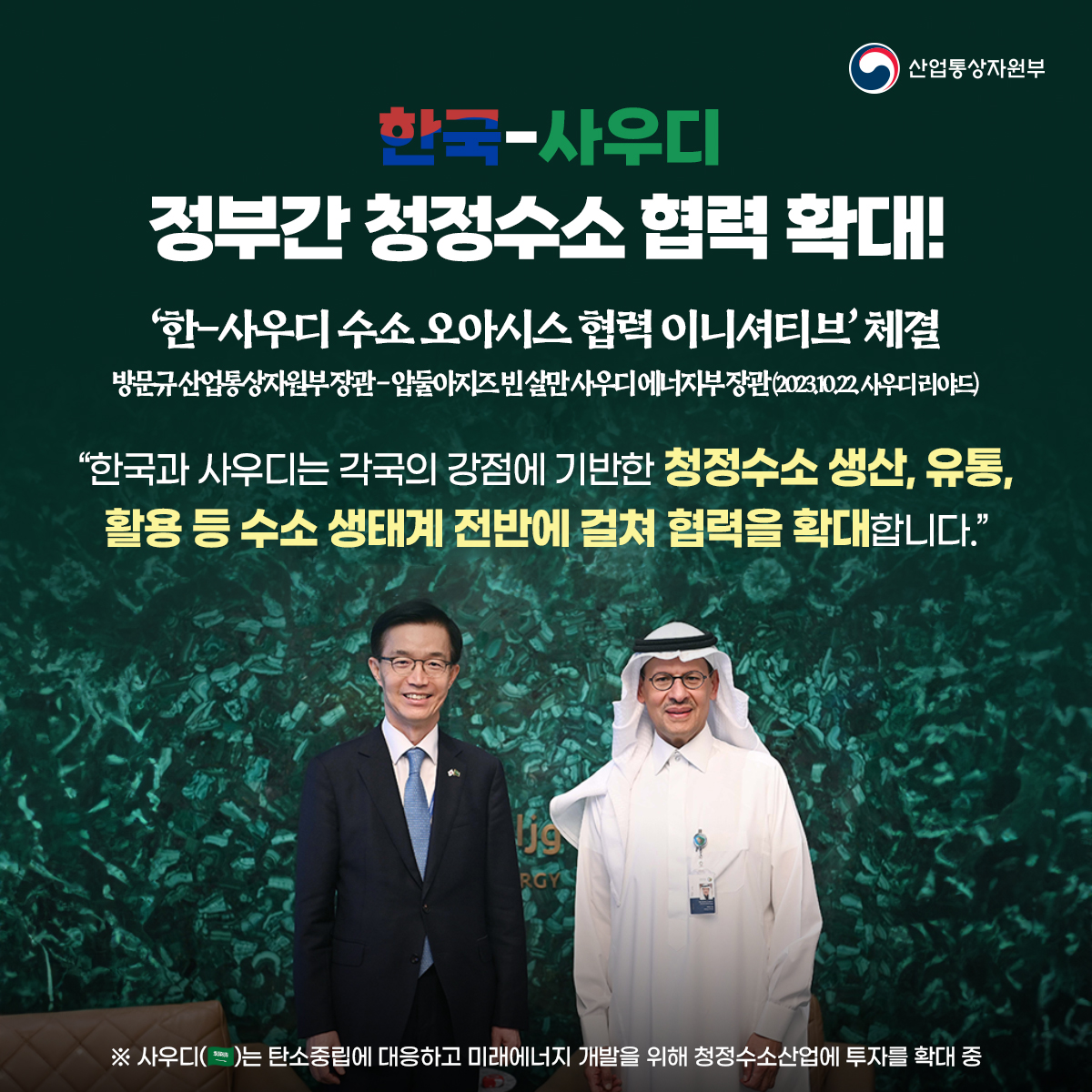 산업통상자원부
한국-사우디
정부간 청정수소 협력 확대!
'한-사우디 수소 오아시스 협력이니셔티브' 체결 방문규산업통상자원부장관-압둘아지즈빈살만사우디에너지부장관(20231022 사우디 리야드)
“한국과 사우디는 각국의 강점에 기반한 청정수소 생산, 유통, 활용 등 수소 생태계 전반에 걸쳐 협력을 확대합니다.”

※ 사우디는 탄소중립에 대응하고 미래에너지 개발을 위해 청정수소산업에 투자를 확대 중