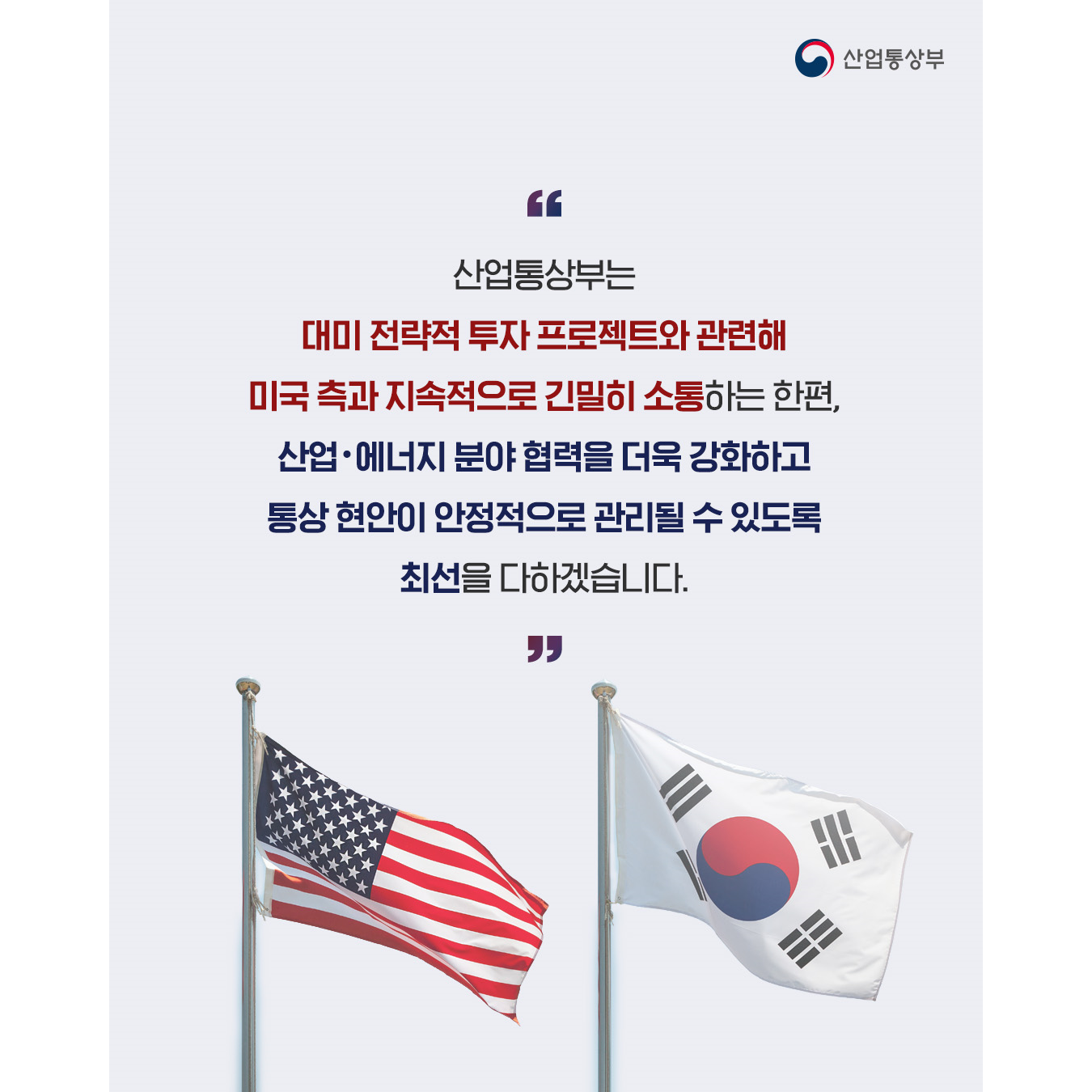 산업통상부

“산업통상부는
대미 전략적 투자 프로젝트와 관련해
미국 측과 지속적으로 긴밀히 소통하는 한편,

산업·에너지 분야 협력을 더욱 강화하고
통상 현안이 안정적으로 관리될 수 있도록
최선을 다하겠습니다.”