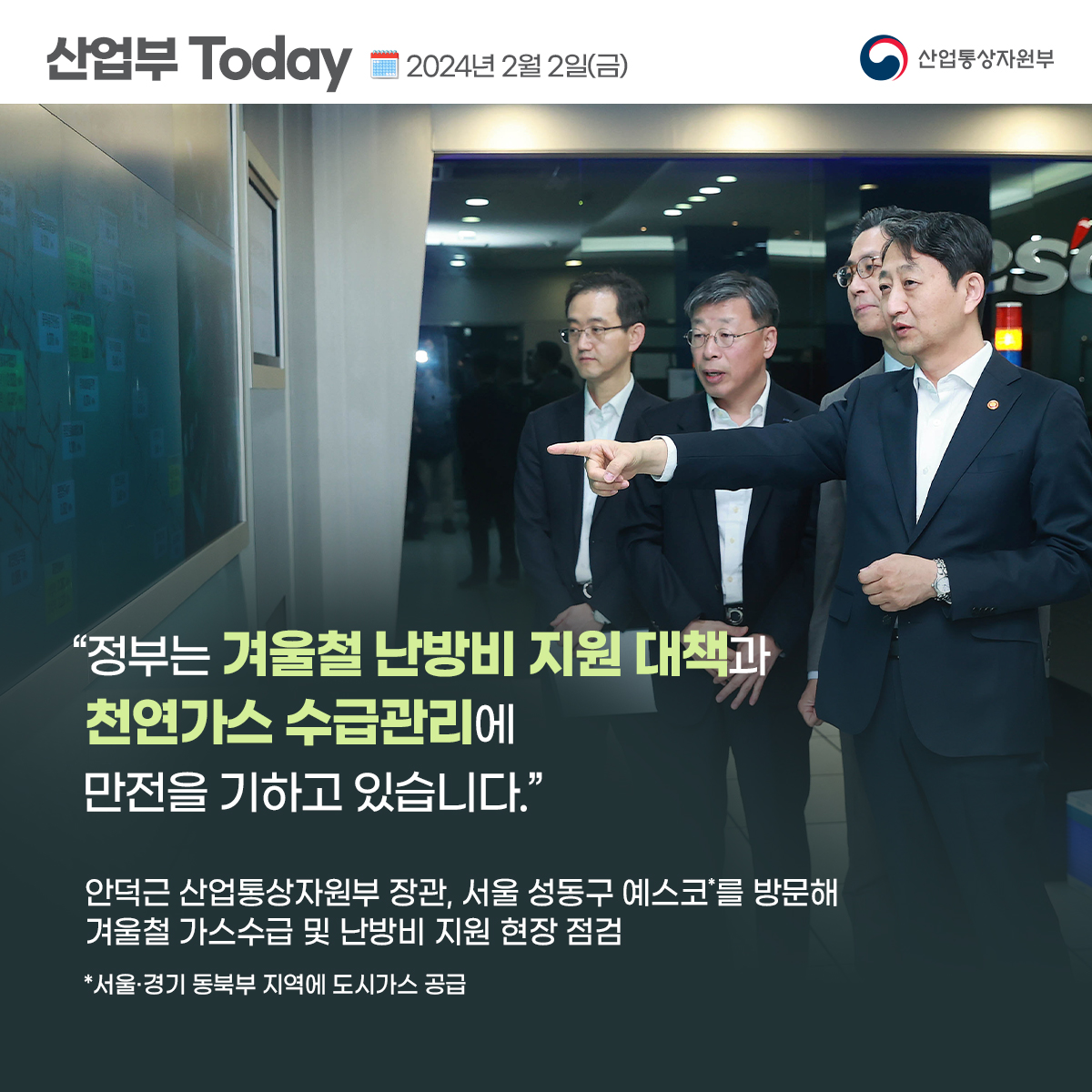 산업부 Today 2024년 2월 2일(금) 산업통상자원부 
“정부는 겨울철 난방비 지원 대책과 천연가스 수급관리에 만전을 기하고 있습니다.”
안덕근 산업통상자원부 장관, 서울 성동구 예스코*를 방문해 겨울철 가스수급 및 난방비 지원 현장 점검
*서울·경기 동북부 지역에 도시가스 공급