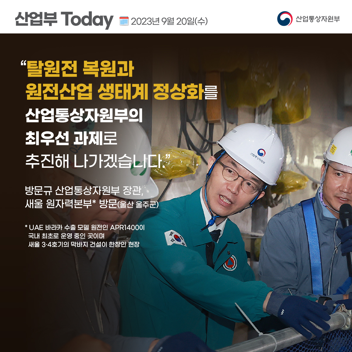 산업부 Today 2023년 9월 20일(수) 산업통상자원부
“탈원전 복원과 원전산업 생태계 정상화를 산업통상자원부의 최우선 과제로 추진해 나가겠습니다.”
방문규 산업통상자원부 장관, 새울 원자력본부* 방문(울산 울주군)
* UAE 바라카 수출 모델 원전인 APR140001 국내 최초로 운영 중인 곳이며 새울 3·4호기의 막바지 건설이 한창인 현장
