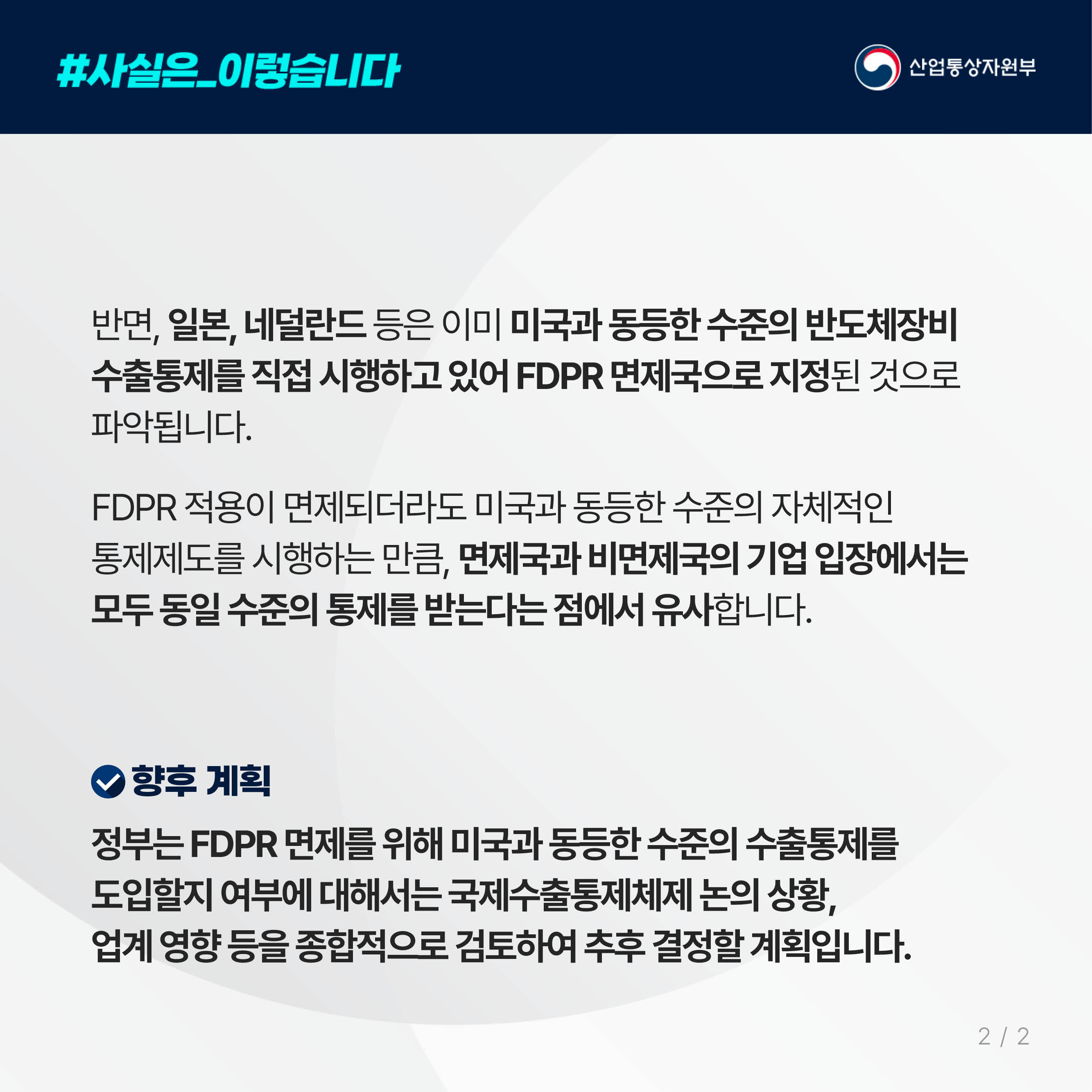 #사실은_이렇습니다 산업통상자원부
반면, 일본, 네덜란드 등은 이미 미국과 동등한 수준의 반도체장비 수출통제를 직접 시행하고 있어 FDPR 면제국으로 지정된 것으로 파악됩니다. 

FDPR 적용이 면제되더라도 미국과 동등한 수준의 자체적인 통제제도를 시행하는 만큼, 면제국과 비면제국의 기업 입장에서는 모두 동일 수준의 통제를 받는다는 점에서 유사합니다.

향후 계획

정부는 FDPR 면제를 위해 미국과 동등한 수준의 수출통제를 도입할지 여부에 대해서는 국제수출통제체제 논의 상황, 업계 영향 등을 종합적으로 검토하여 추후 결정할 계획입니다.
