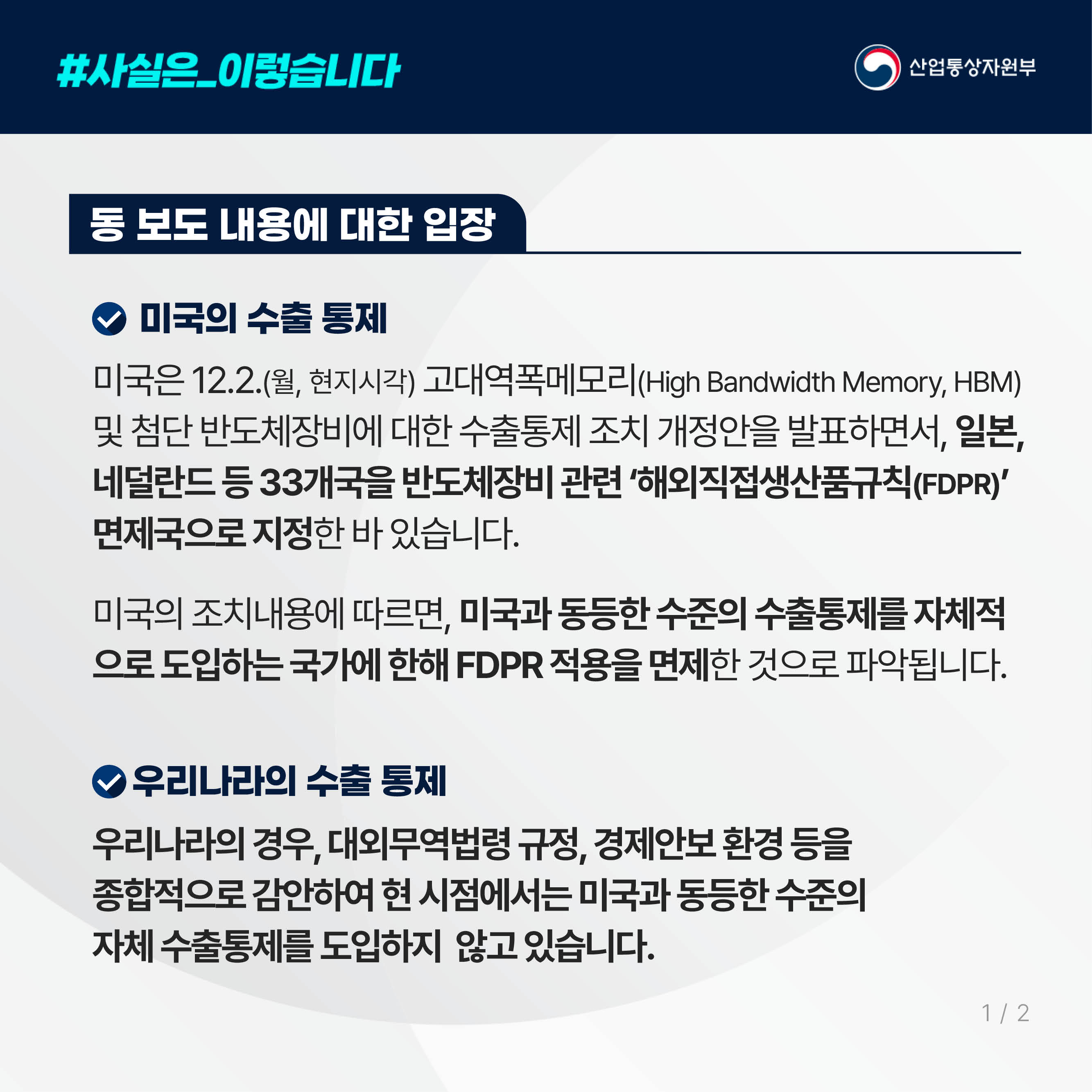 #사실은_이렇습니다 산업통상자원부
동 보도 내용에 대한 입장

미국의 수출 통제

미국은 12.2.(월, 현지시각) 고대역폭메모리(High Bandwidth Memory, HBM) 및 첨단 반도체장비에 대한 수출통제 조치 개정안을 발표하면서, 일본, 네덜란드 등 33개국을 반도체장비 관련 ‘해외직접생산품규칙(FDPR)’ 면제국으로 지정한 바 있습니다.

미국의 조치내용에 따르면, 미국과 동등한 수준의 수출통제를 자체적으로 도입하는 국가에 한해 FDPR 적용을 면제한 것으로 파악됩니다.

우리나라의 수출 통제

우리나라의 경우, 대외무역법령 규정, 경제안보 환경 등을 종합적으로 감안하여 현 시점에서는 미국과 동등한 수준의 자체 수출통제를 도입하지 않고 있습니다.