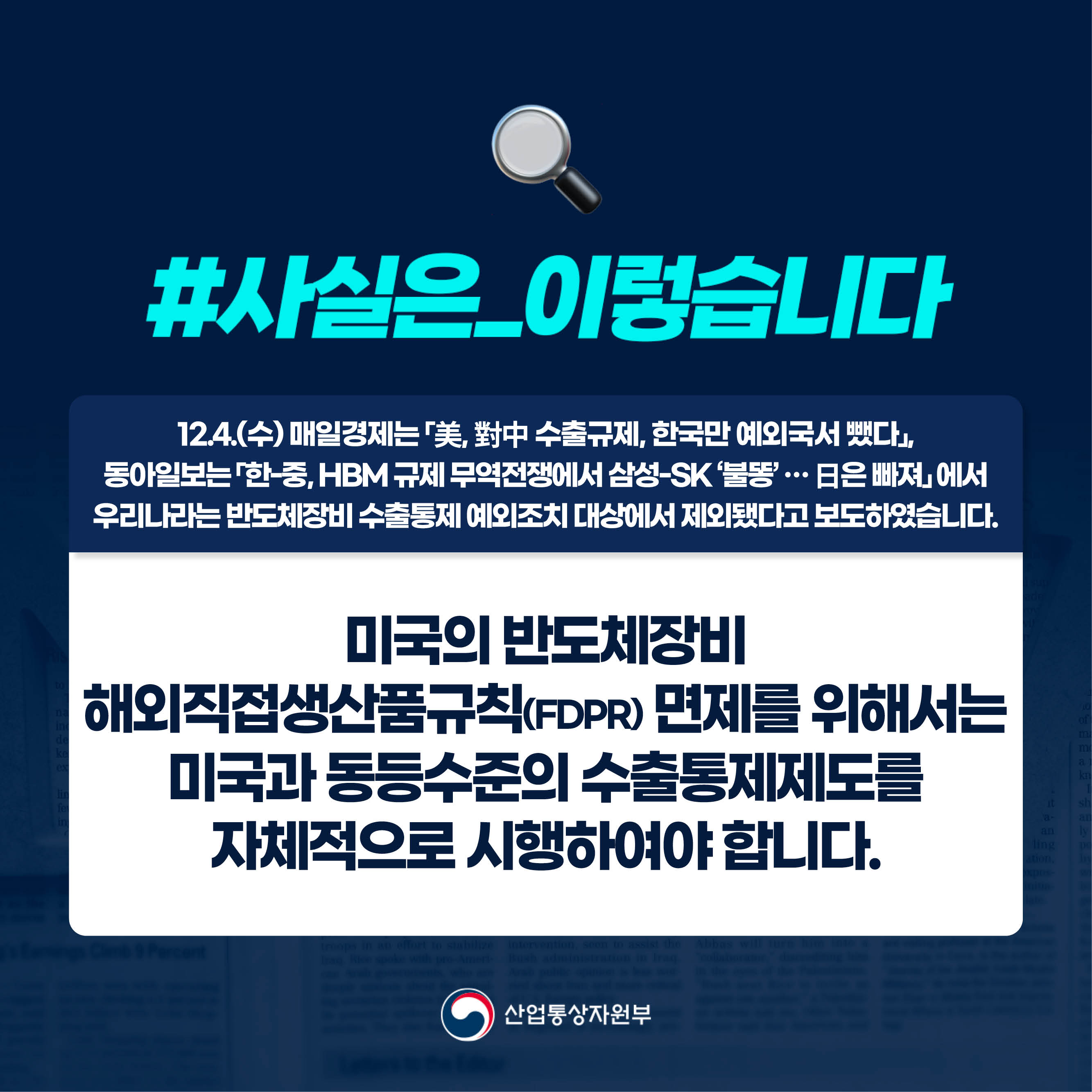 #사실은_이렇습니다 
12.4.(수) 매일경제는 「美, 對中 수출규제, 한국만 예외국서 뺐다」, 동아일보는 「한-중, HBM 규제 무역전쟁에서 삼성-SK ‘불똥’ … 日은 빠져」 에서 우리나라는 반도체장비 수출통제 예외조치 대상에서 제외됐다고 보도하였습니다.

미국의 반도체장비 
해외직접생산품규칙(FDPR) 면제를 위해서는 미국과 동등수준의 수출통제제도를 자체적으로 시행하여야 합니다.

산업통상자원부