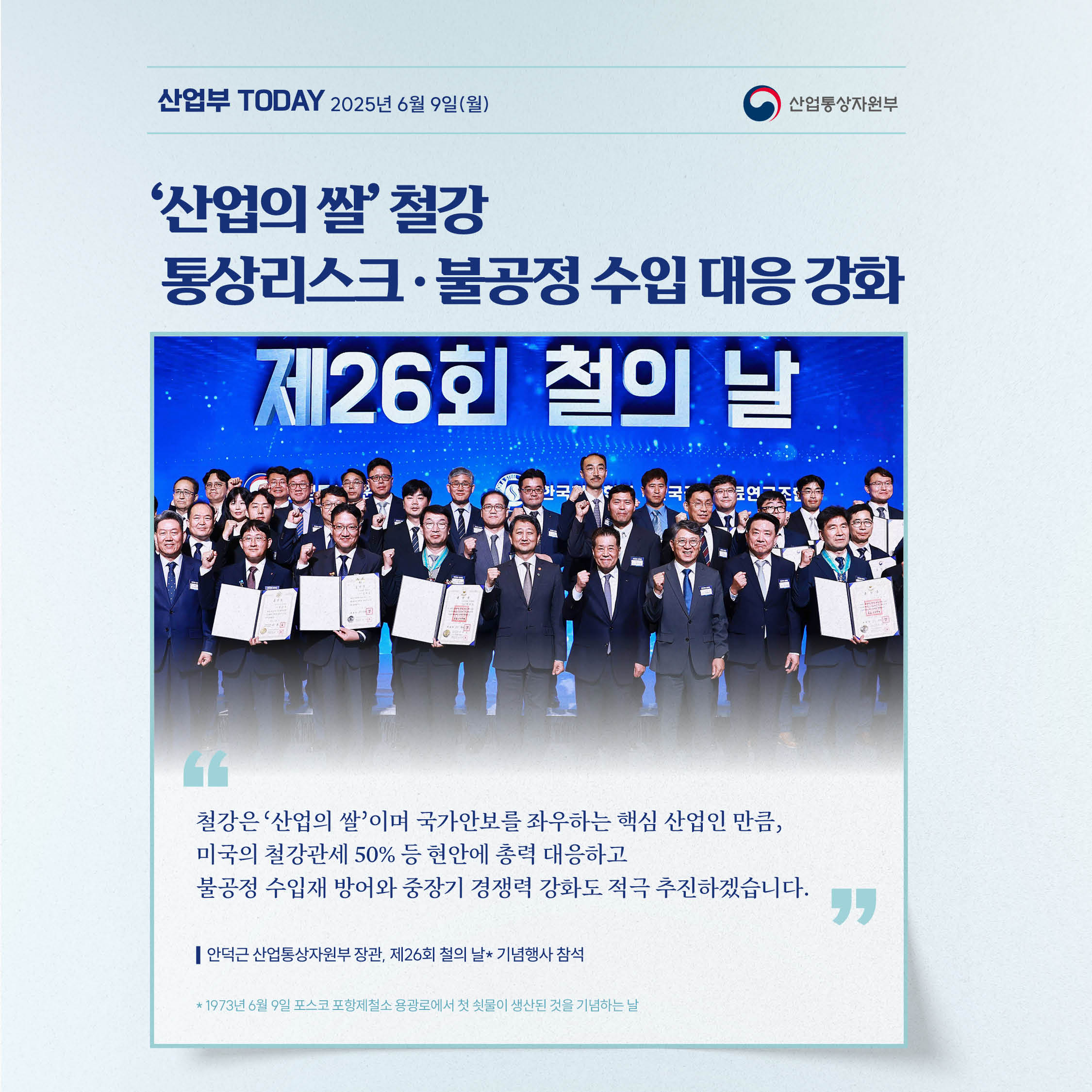 산업부today 2025년 6월 9일(월)
[‘산업의 쌀’ 철강 통상리스크‧불공정 수입 대응 강화]
⠀
“철강은 ‘산업의 쌀’이며 국가안보를 좌우하는 핵심 산업인 만큼, 미국의 철강관세 50% 등 현안에 총력 대응하고 불공정 수입재 방어와 중장기 경쟁력 강화도 적극 추진하겠습니다.”
⠀
안덕근 산업통상자원부 장관, 제26회 철의 날* 기념행사 참석

*1973년 6월 9일 포스코 포항제철소 용광로에서 첫 쇳물이 생산된 것을 기념하는 날
산업통상자원부