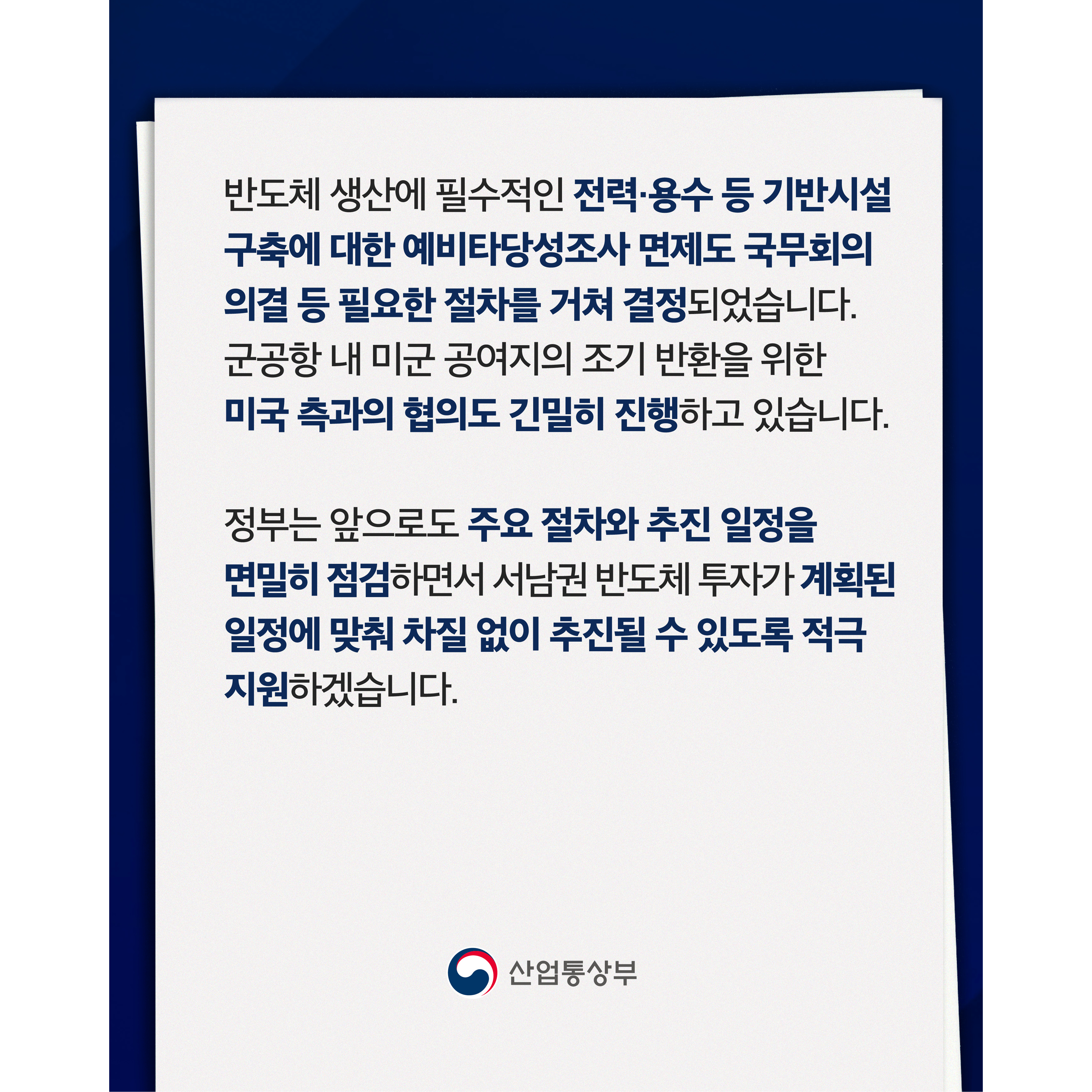 반도체 생산에 필수적인 전력·용수 등 기반시설 구축에 대한 예비타당성조사 면제도 국무회의 의결 등 필요한 절차를 거쳐 결정되었습니다. 군공항 내 미군 공여지의 조기 반환을 위한 미국 측과의 협의도 긴밀히 진행하고 있습니다.


정부는 앞으로도 주요 절차와 추진 일정을 면밀히 점검하면서 서남권 반도체 투자가 계획된 일정에 맞춰 차질 없이 추진될 수 있도록 적극 지원하겠습니다.