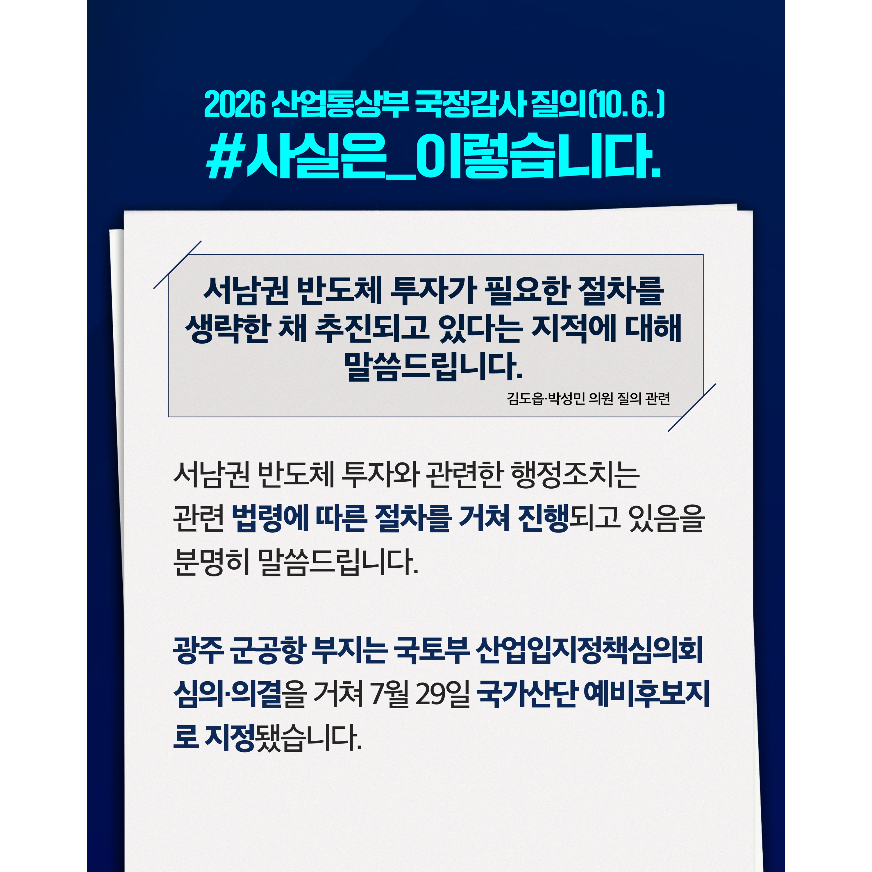 2026 산업통상부 국정감사(10.6.)
사실은 이렇습니다

서남권 반도체 투자가 필요한 절차를 생략한 채 추진되고 있다는 지적에 대해 말씀드립니다. (김도읍·박성민 의원 질의 관련)


서남권 반도체 투자와 관련한 행정조치는 관련 법령에 따른 절차를 거쳐 진행되고 있음을 분명히 말씀드립니다.


광주 군공항 부지는 국토부 산업입지정책심의회의 심의·의결을 거쳐 7월 29일 국가산단 예비후보지로 지정됐습니다.

