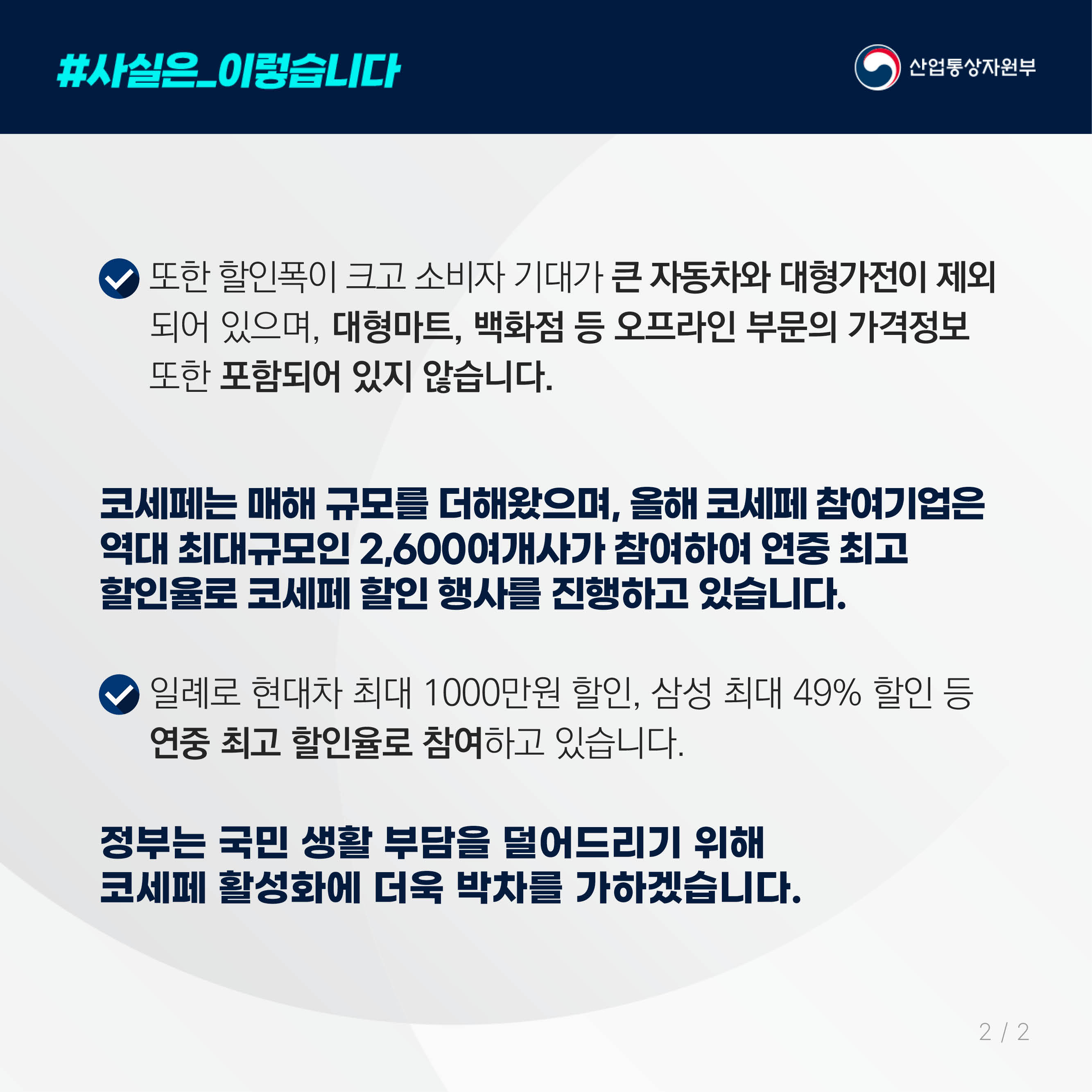 #사실은_이렇습니다 산업통상자원부

또한 할인폭이 크고 소비자 기대가 큰 자동차와 대형가전이 제외되어 있으며, 대형마트, 백화점 등 오프라인 부문의 가격정보 
또한 포함되어 있지 않습니다.

코세페는 매해 규모를 더해왔으며, 올해 코세페 참여기업은 역대 최대규모인 2,600여개사가 참여하여 연중 최고 
할인율로 코세페 할인 행사를 진행하고 있습니다.

일례로 현대차 최대 1000만원 할인, 삼성 최대 49% 할인 등 연중 최고 할인율로 참여하고 있습니다.

정부는 국민 생활 부담을 덜어드리기 위해 
코세페 활성화에 더욱 박차를 가하겠습니다.