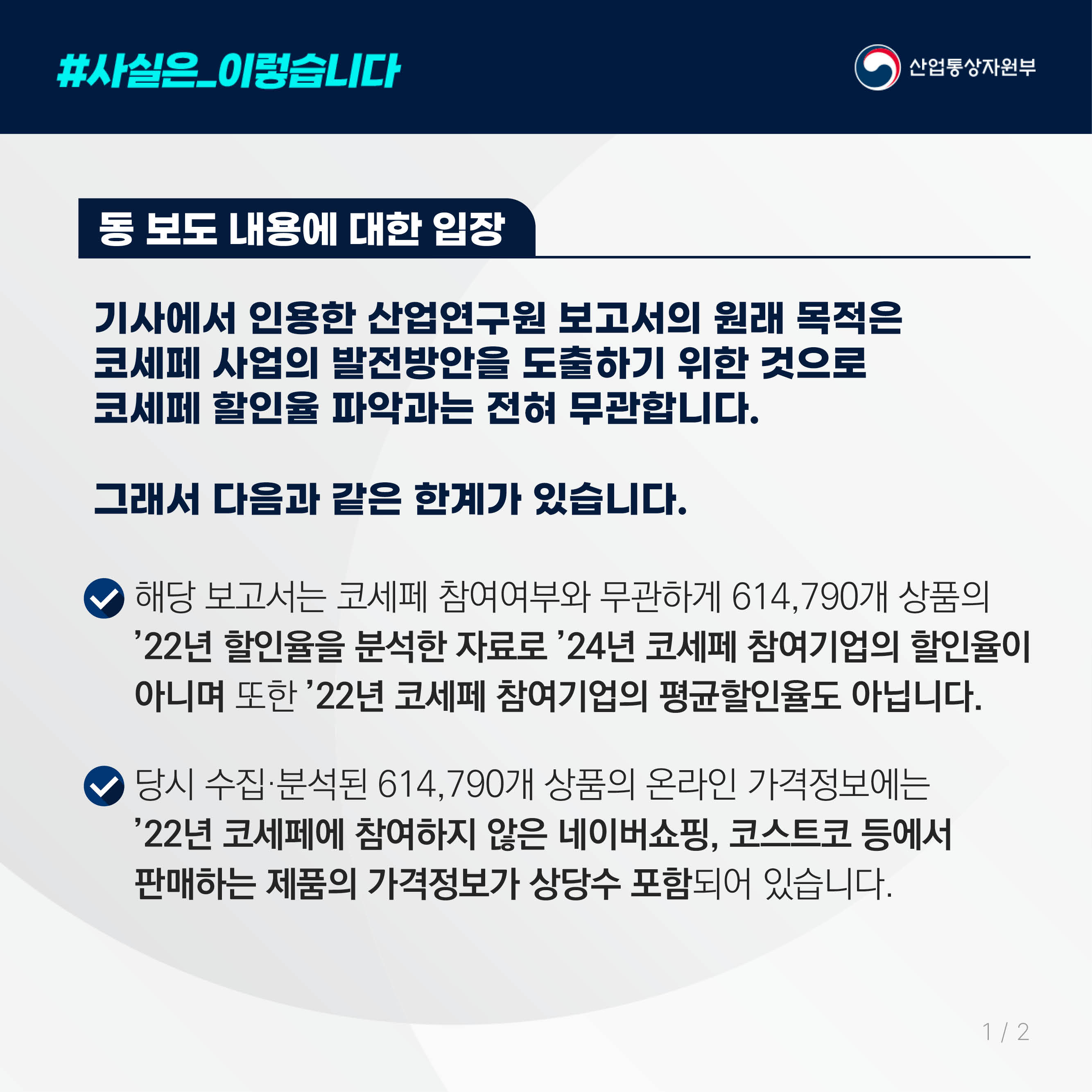 #사실은_이렇습니다 산업통상자원부

동 보도 내용에 대한 입장

기사에서 인용한 산업연구원 보고서의 원래 목적은 
코세페 사업의 발전방안을 도출하기 위한 것으로 
코세페 할인율 파악과는 전혀 무관합니다. 
그래서 다음과 같은 한계가 있습니다.

해당 보고서는 코세페 참여여부와 무관하게 614,790개 상품의 ’22년 할인율을 분석한 자료로 ’24년 코세페 참여기업의 할인율이 아니며 또한 ’22년 코세페 참여기업의 평균할인율도 아닙니다.

당시 수집·분석된 614,790개 상품의 온라인 가격정보에는 
’22년 코세페에 참여하지 않은 네이버쇼핑, 코스트코 등에서 
판매하는 제품의 가격정보가 상당수 포함되어 있습니다.
