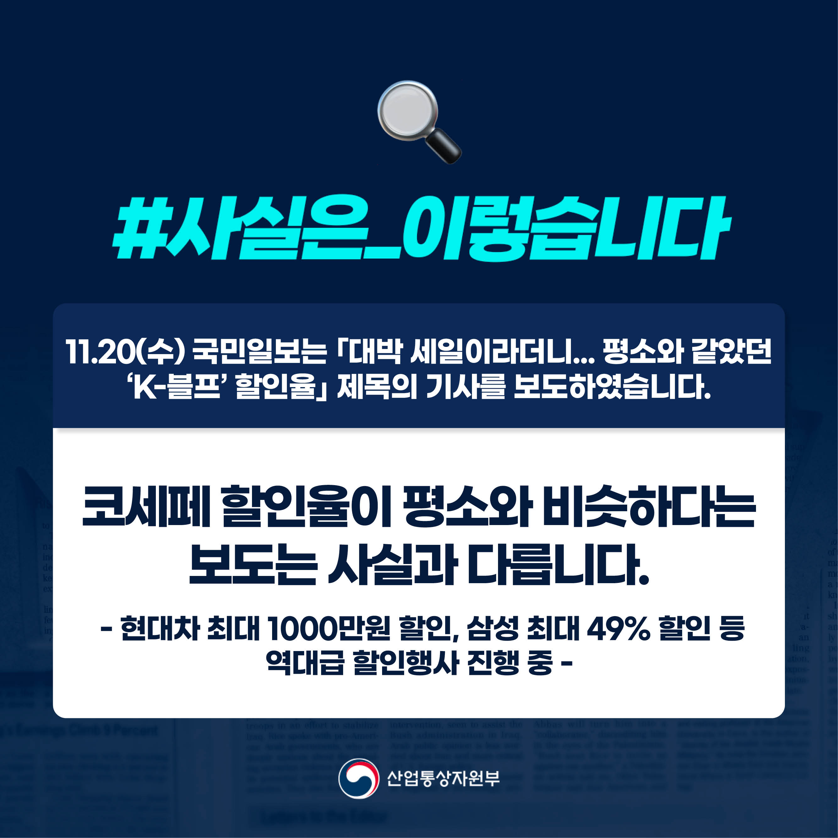 #사실은_이렇습니다

11.20(수) 국민일보는 ｢대박 세일이라더니... 평소와 같았던 ‘K-블프’ 할인율｣ 제목의 기사를 보도하였습니다. 

코세페 할인율이 평소와 비슷하다는 
보도는 사실과 다릅니다.

 - 현대차 최대 1000만원 할인, 삼성 최대 49% 할인 등
역대급 할인행사 진행 중 - 

산업통상자원부