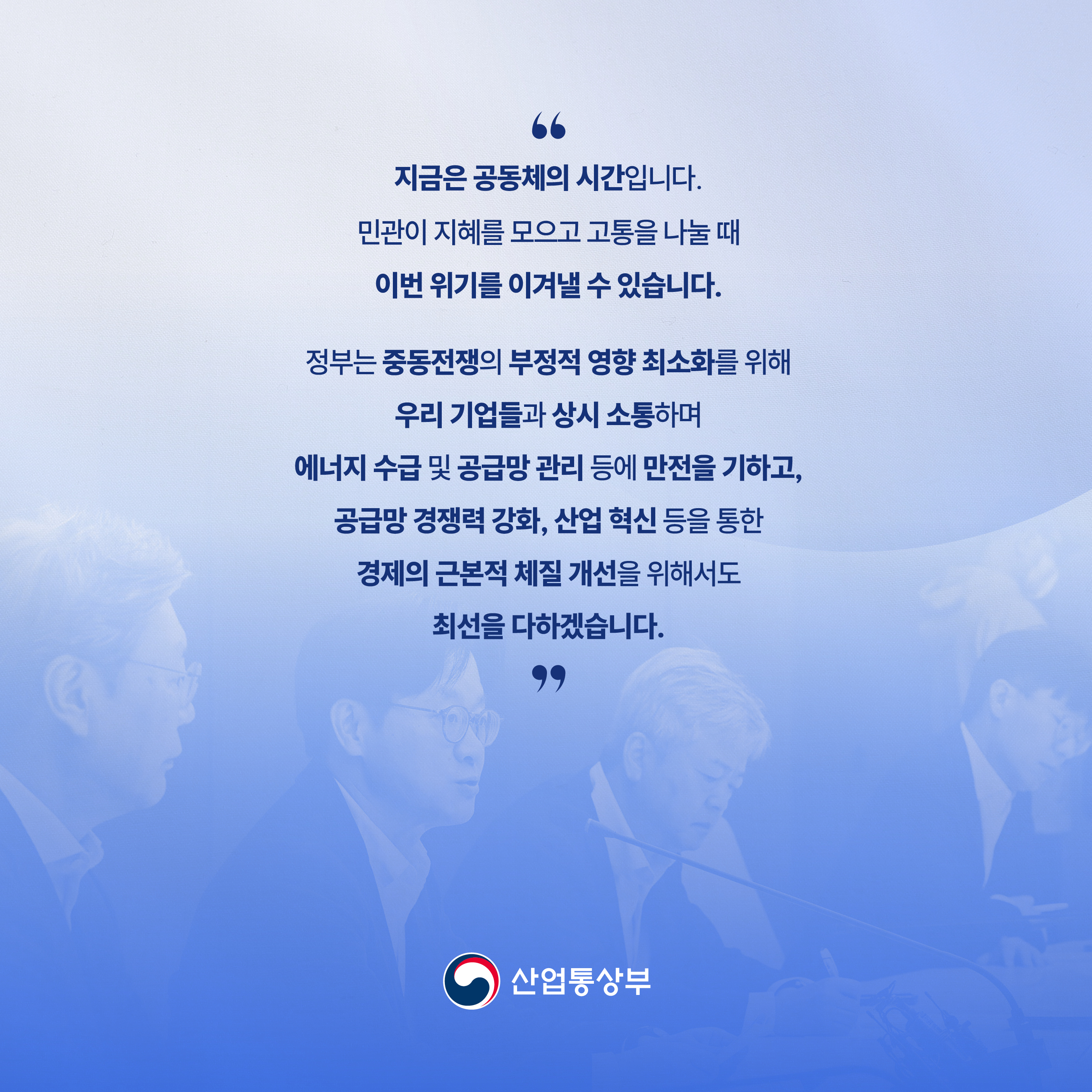 “지금은 공동체의 시간입니다.

민관이 지혜를 모으고 고통을 나눌 때

이번 위기를 이겨낼 수 있습니다.



정부는 중동전쟁의 부정적 영향 최소화를 위해

우리 기업들과 상시 소통하며

에너지 수급 및 공급망 관리 등에 만전을 기하고,

공급망 경쟁력 강화, 산업 혁신 등을 통한

경제의 근본적 체질 개선을 위해서도 최선을 다하겠습니다.”



산업통상부