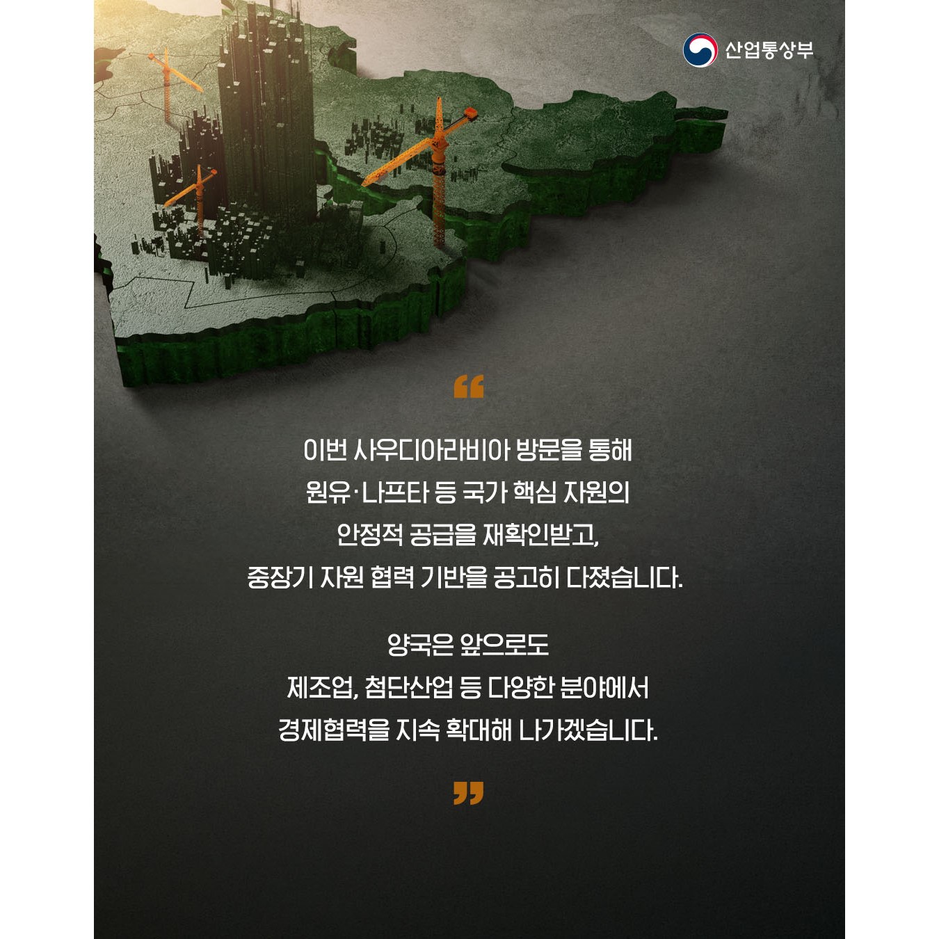 “이번 사우디아라비아 방문을 통해 원유·나프타 등 국가 핵심 자원의 안정적 공급을 재확인받고, 중장기 자원 협력 기반을 공고히 다졌습니다.

양국은 앞으로도 제조업, 첨단산업 등 다양한 분야에서 경제협력을 지속 확대해 나가겠습니다.”