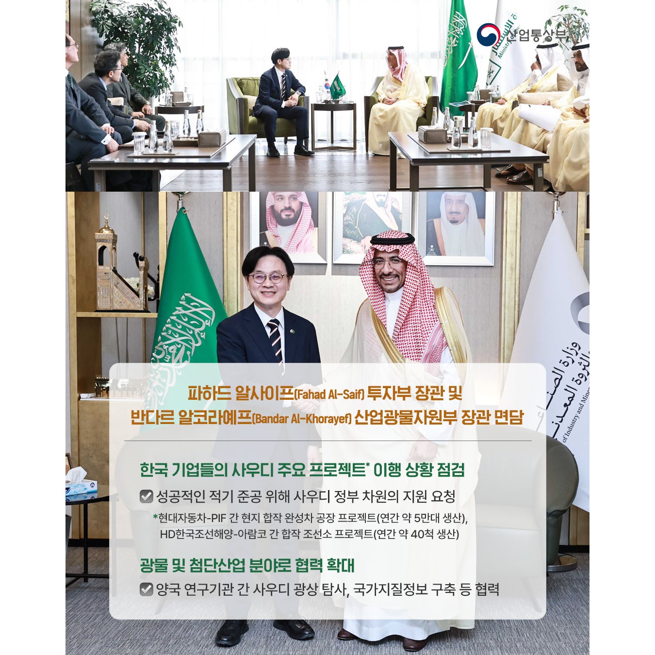 한국-사우디아라비아
자원·산업 협력 동반자 관계 강화
,파하드 알사이프(Fahad Al-Saif) 투자부 장관 및
반다르 알코라예프(Bandar Al-Khorayef) 산업광물자원부 장관 면담

√ 한국 기업들의 사우디 주요 프로젝트* 이행 상황 점검
성공적인 적기 준공 위해 사우디 정부 차원의 지원 요청
* 현대자동차-PIF 간 현지 합작 완성차 공장 프로젝트(연간 약 5만대 생산),
HD한국조선해양-아람코 간 합작 조선소 프로젝트(연간 약 40척 생산)

√ 광물 및 첨단산업 분야로 협력 확대
양국 연구기관 간 사우디 광상 탐사, 국가지질정보 구축 등 협력