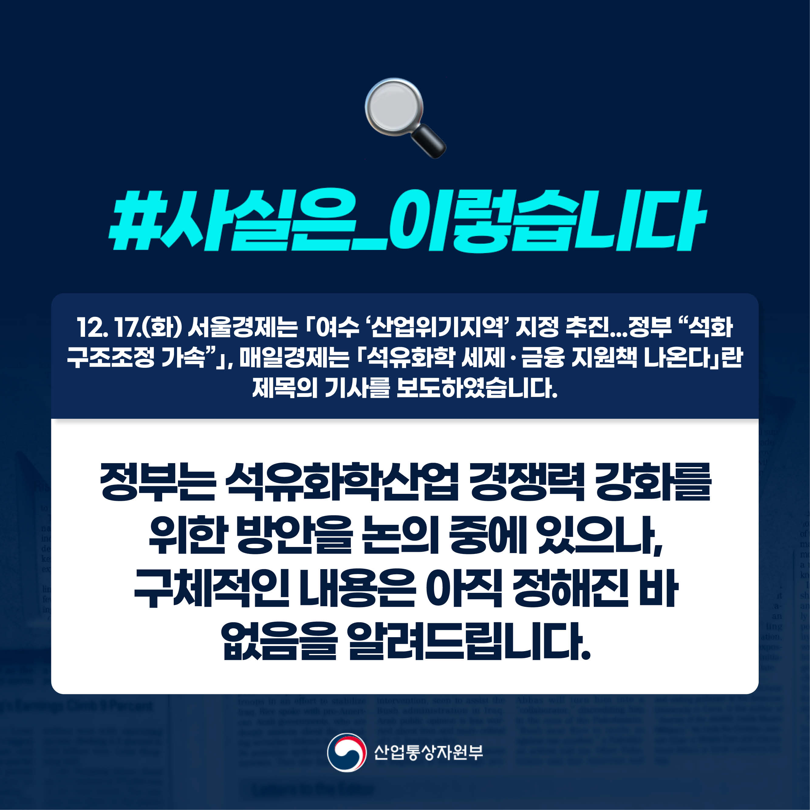 #사실은_이렇습니다 

12. 17.(화) 서울경제는 ｢여수 ‘산업위기지역’ 지정 추진...정부 “석화 구조조정 가속”｣, 매일경제는 ｢석유화학 세제ㆍ금융 지원책 나온다｣란 제목의 기사를 보도하였습니다.

정부는 석유화학산업 경쟁력 강화를 위한 방안을 논의 중에 있으나,
구체적인 내용은 아직 정해진 바 없음을 알려드립니다.

산업통상자원부