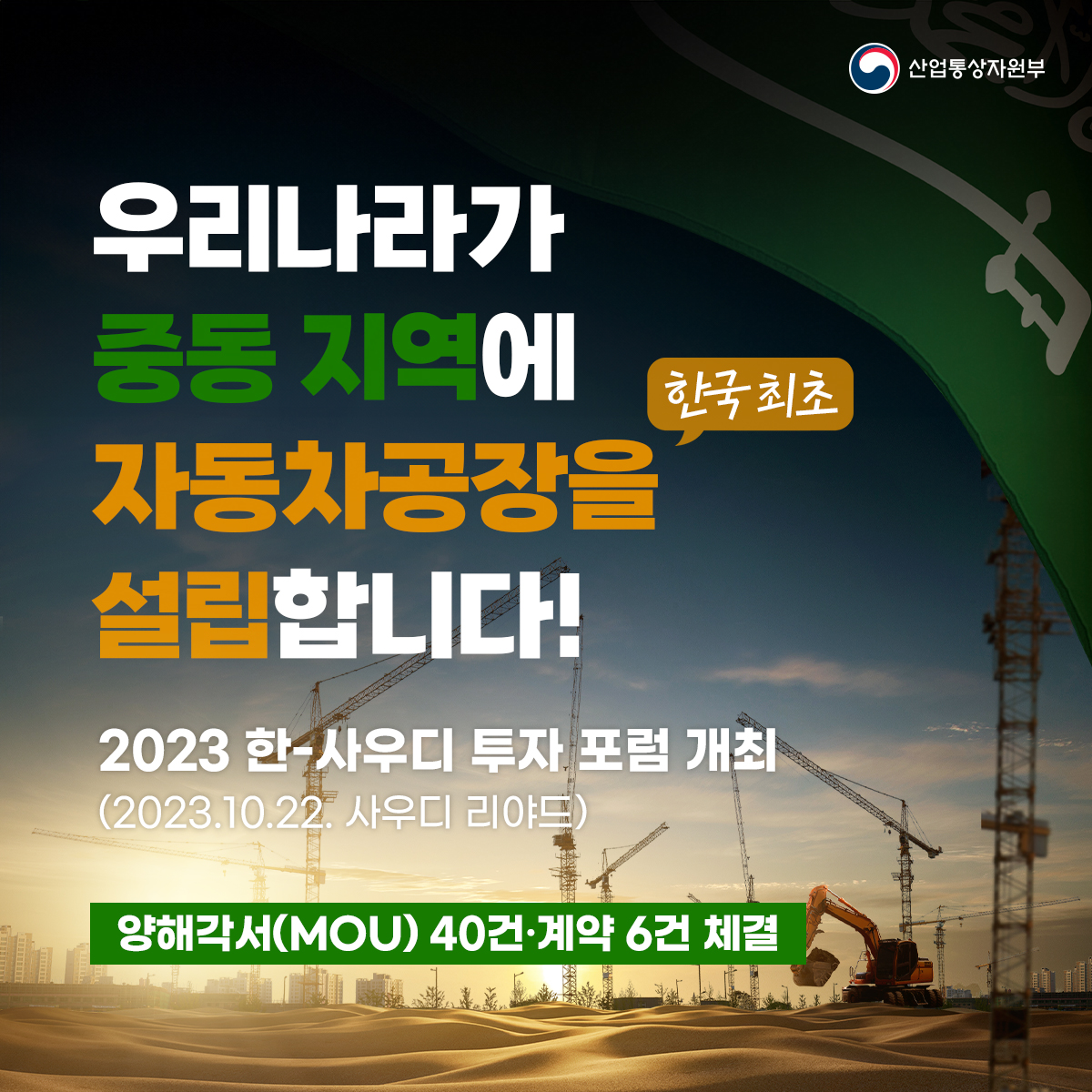 산업통상자원부
첨단산업/제조업 분야 : 19개 (계약 2, MOU 17)
• 현대자동차그룹-사우디 국부펀드(PIF) 연간 5만 대 규모의 내연·전기차 합작투자 공장 설립 계약 체결
⇒ 한국 최초 중동지역 자동차 공장 설립 예정
• CTR - 사우디 투자부 전기차 부품 공급을 위한 현지공장 설립
• SPC그룹-갈라다리 브라더스 그룹 파리바케트 진출을 위한 조인트벤처 설립 등
