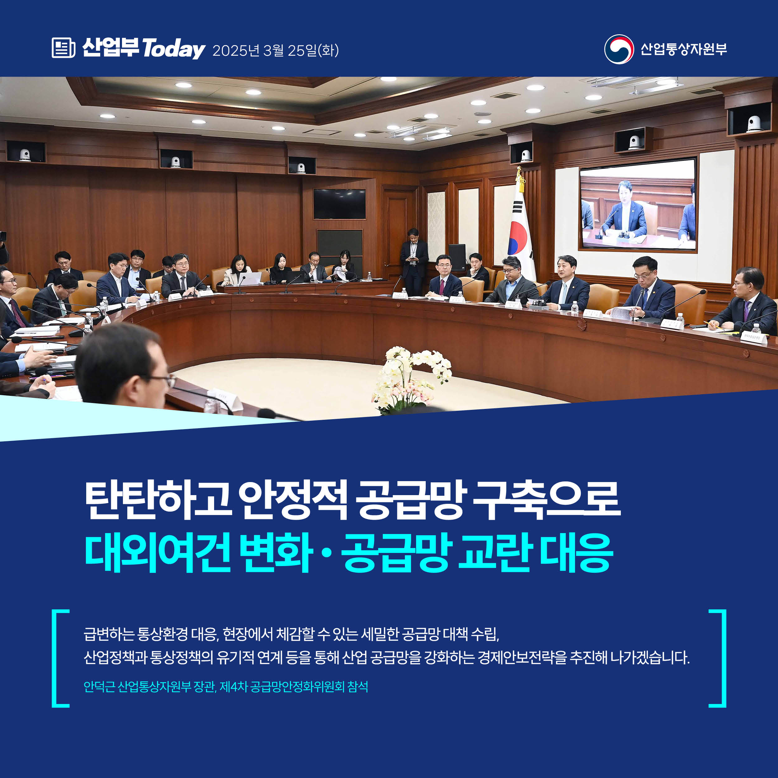 산업부 Today 2025년 3월 25일(화) 산업통상자원부


탄탄하고 안정적 공급망 구축으로
대외여건 변화‧공급망 교란 대응


“급변하는 통상환경 대응, 현장에서 체감할 수 있는 세밀한 공급망 대책 수립, 산업정책과 통상정책의 유기적 연계 등을 통해 산업 공급망을 강화하는 경제안보전략을 추진해 나가겠습니다.”


안덕근 산업통상자원부 장관, 제4차 공급망안정화위원회 참석