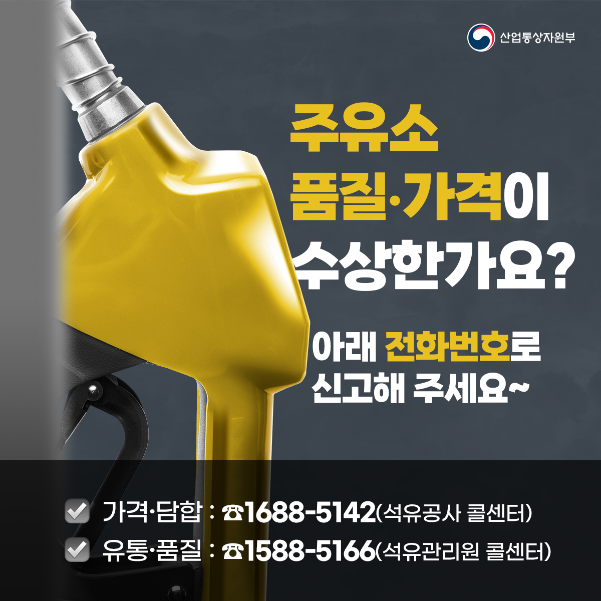 산업통상자원부
주유소
품질·가격이
수상한가요?
아래 전화번호로 신고해 주세요~
가격·담합: 1688-5142(석유공사 콜센터)
유통·품질 : 1588-5166(석유관리원 콜센터)

