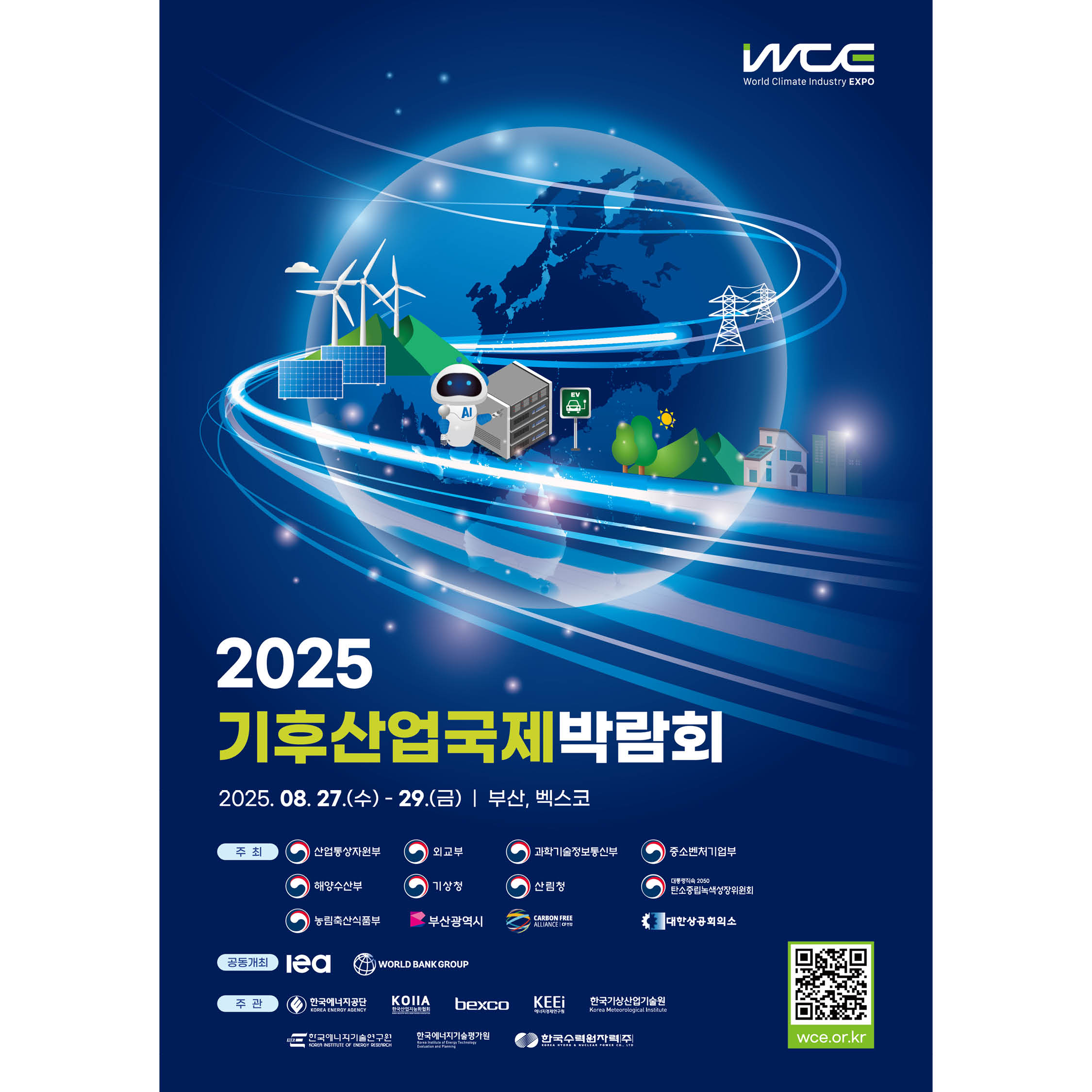 World Climate Industry EXPO

2025 기후산업국제박람회

2025. 08. 27.(수)- 29.(금) | 부산, 벡스코

주최
산업통상자원부 과학기술정보통신부 중소벤처기업부 
해양수산부 기상청 산림청 대통령직속 2050 탄소중립녹색성장위원회
농림축산식품부 부산광역시 외교부 CARBON FREE 대한상공회의소

공동개최 
Iea WORLD BANK GROUP

주 관
한국에너지공단
KOlIA bexco KEE에너지경제연구원 한국기상산업기술원
한국에너지기술연구원 한국에너지기술평가원 한국수력원자력