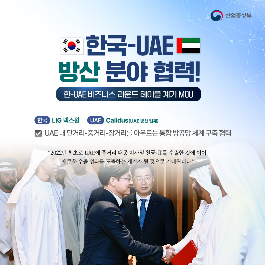 한-UAE 방산 분야 협력!
한-UAE 비즈니스 라운드 테이블 계기 MOU ② [방산]

LIG 넥스원 – Calidus(UAE 방산 업체)
UAE 내 단거리-중거리-장거리를 아우르는 통합 방공망 체계 구축 협력

“2022년 최초로 UAE에 중거리 대공 미사일 천궁-Ⅱ를 수출한 것에 이어 새로운 수출 성과를 도출하는 계기가 될 것으로 기대됩니다.”