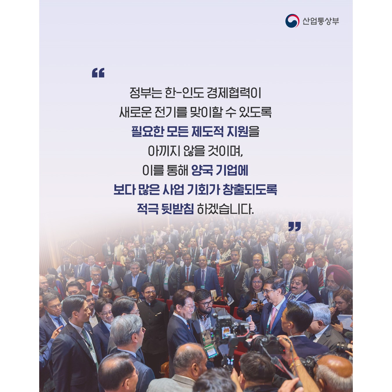 “정부는 한-인도 경제협력이 새로운 전기를 맞이할 수 있도록 필요한 모든 제도적 지원을 아끼지 않을 것이며, 이를 통해 양국 기업에 보다 많은 사업 기회가 창출되도록 적극 뒷받침하겠습니다.”
