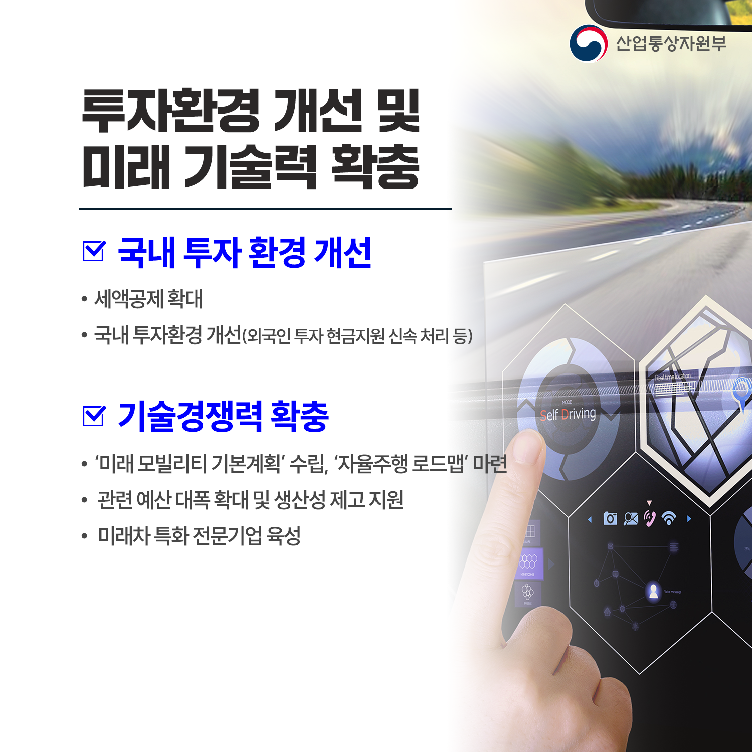투자 환경 개선 및 미래 기술력 확충

√ 국내 투자 환경 개선 
 - 세액공제 확대
 - 국내 투자환경 개선(외국인 투자 현금지원 신속 처리 등)

√ 기술경쟁력 확충
 - ‘미래 모빌리티 기본계획’ 수립, ‘자율주행 로드맵’ 마련
 - 관련 예산 대폭 확대 및 생산성 제고 지원
 - 미래차 특화 전문기업 육성

