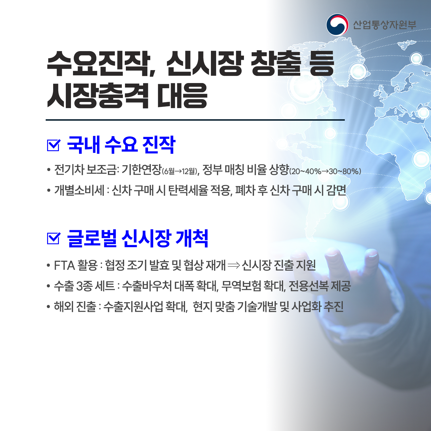 수요진작, 신시장 창출 등 시장 충격 대응

√ 국내 수요 진작
 - 전기차 보조금: 제도 연장(6월→12월), 정부 매칭 비율 상향(20~40%→30~80%)
 - 개소세 : 신차 구매 시 탄력세율 적용, 노후차 폐차 후 신차 구매 시 감면

√ 글로벌 신시장 개척
 - FTA 활용 : 협정 조기 발효 및 협상 재개 ⇒ 신시장 진출 지원
 - 수출 3종 세트 : 수출바우처 대폭 확대, 무역보험 확대, 전용선복 제공
 - 해외 진출 : 수출지원사업 확대, 현지 맞춤 기술개발 및 사업화 추진