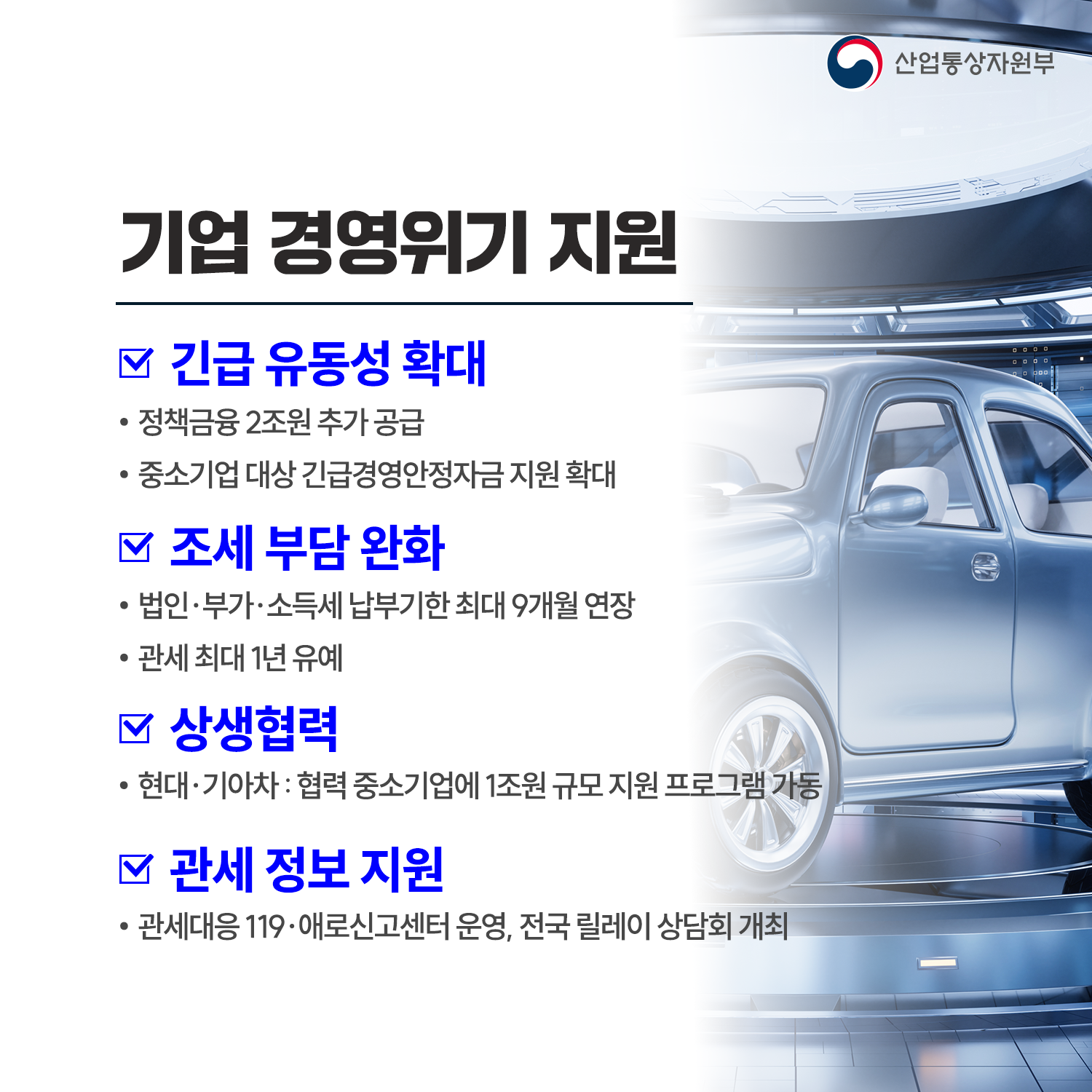 기업 경영위기 지원

√ 긴급 유동성 확대
 - 정책금융 2조원 추가 공급
 - 중소기업 대상 긴급경영안정자금 지원 확대

√ 조세 부담 완화
 - 법인‧부가‧소득세 납부기한 최대 9개월 연장
 - 관세 최대 1년 유예

√ 상생협력
 - 현대‧기아차 : 협력 중소기업에 1조원 규모 지원 프로그램 가동

√ 관세 정보 지원
 - 관세대응 119‧애로신고센터 운영, 전국 릴레이 상담회 개최
