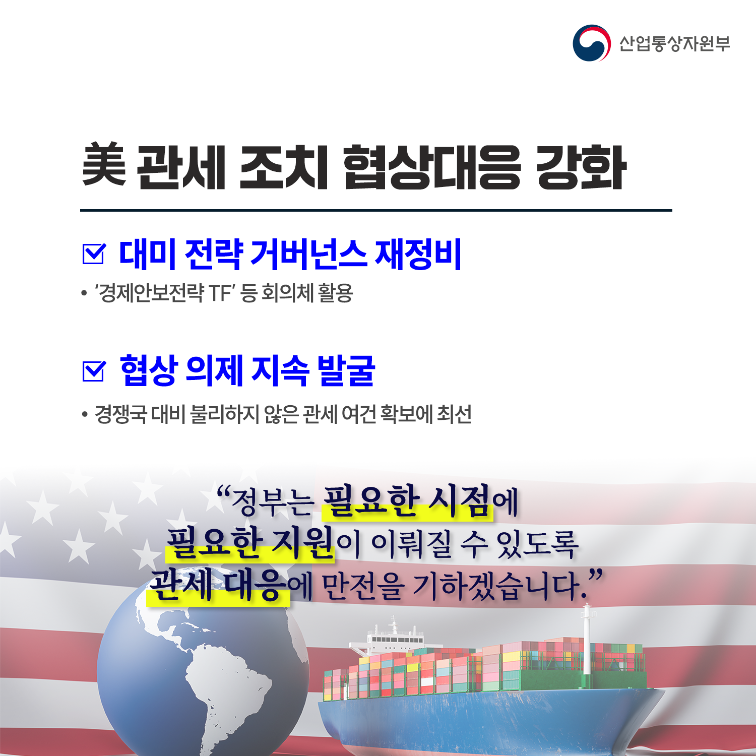 
 미 관세 조치 협상대응 강화

√ ‘경제안보전략 TF’ 등 회의체 통해 대미 전략 거버넌스 재정비

√ 협상 의제 지속 발굴 ⇒ 경쟁국 대비 불리하지 않은 관세 여건 확보 

“정부는 필요한 시점에 필요한 지원이 이뤄질 수 있도록 관세 대응에 만전을 기하겠습니다.”
   