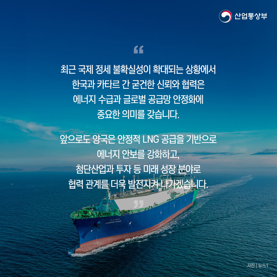 “최근 국제 정세 불확실성이 확대되는 상황에서 한국과 카타르 간 굳건한 신뢰와 협력은 에너지 수급과 글로벌 공급망 안정화에 중요한 의미를 갖습니다.

앞으로도 양국은 안정적 LNG 공급을 기반으로 에너지 안보를 강화하고, 첨단산업과 투자 등 미래 성장 분야로 협력 관계를 더욱 발전시켜 나가겠습니다.”
